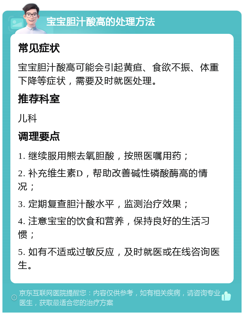 宝宝胆汁酸高的处理方法 常见症状 宝宝胆汁酸高可能会引起黄疸、食欲不振、体重下降等症状，需要及时就医处理。 推荐科室 儿科 调理要点 1. 继续服用熊去氧胆酸，按照医嘱用药； 2. 补充维生素D，帮助改善碱性磷酸酶高的情况； 3. 定期复查胆汁酸水平，监测治疗效果； 4. 注意宝宝的饮食和营养，保持良好的生活习惯； 5. 如有不适或过敏反应，及时就医或在线咨询医生。