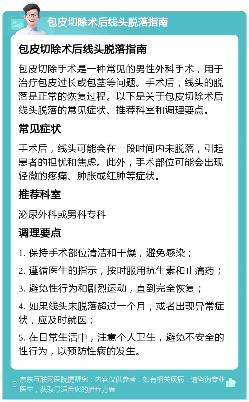 包皮切除术后线头脱落指南 包皮切除术后线头脱落指南 包皮切除手术是一种常见的男性外科手术，用于治疗包皮过长或包茎等问题。手术后，线头的脱落是正常的恢复过程。以下是关于包皮切除术后线头脱落的常见症状、推荐科室和调理要点。 常见症状 手术后，线头可能会在一段时间内未脱落，引起患者的担忧和焦虑。此外，手术部位可能会出现轻微的疼痛、肿胀或红肿等症状。 推荐科室 泌尿外科或男科专科 调理要点 1. 保持手术部位清洁和干燥，避免感染； 2. 遵循医生的指示，按时服用抗生素和止痛药； 3. 避免性行为和剧烈运动，直到完全恢复； 4. 如果线头未脱落超过一个月，或者出现异常症状，应及时就医； 5. 在日常生活中，注意个人卫生，避免不安全的性行为，以预防性病的发生。