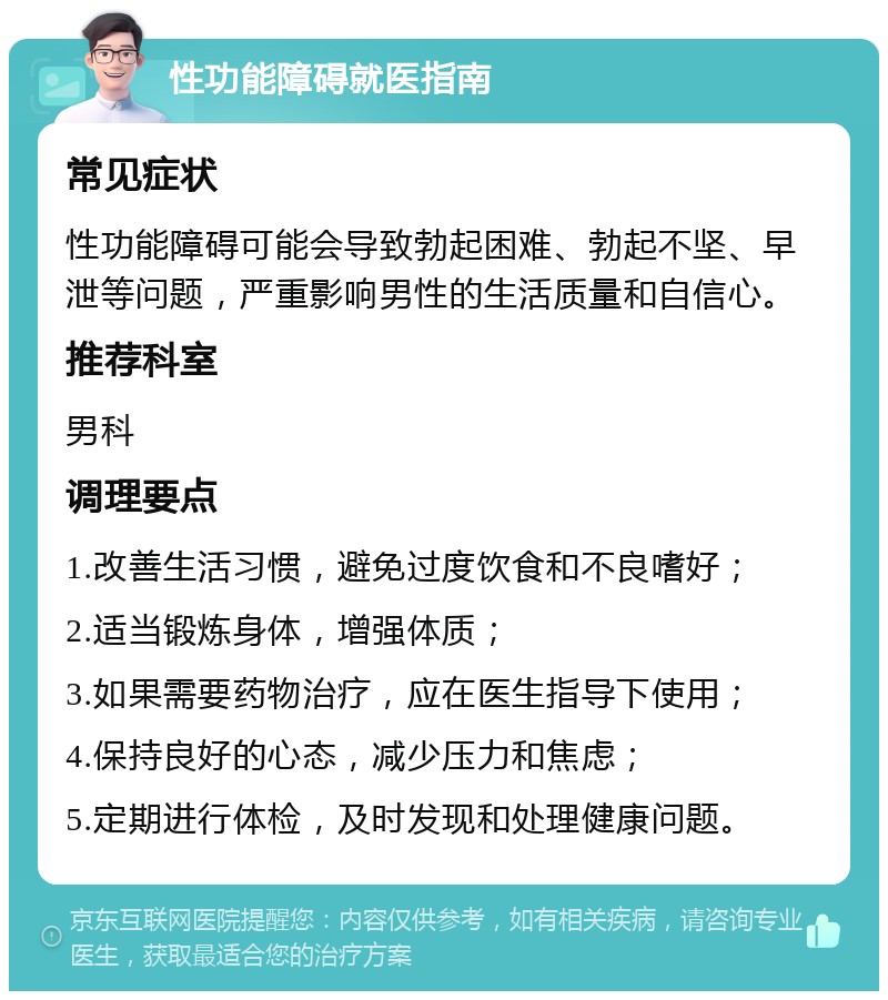 性功能障碍就医指南 常见症状 性功能障碍可能会导致勃起困难、勃起不坚、早泄等问题，严重影响男性的生活质量和自信心。 推荐科室 男科 调理要点 1.改善生活习惯，避免过度饮食和不良嗜好； 2.适当锻炼身体，增强体质； 3.如果需要药物治疗，应在医生指导下使用； 4.保持良好的心态，减少压力和焦虑； 5.定期进行体检，及时发现和处理健康问题。