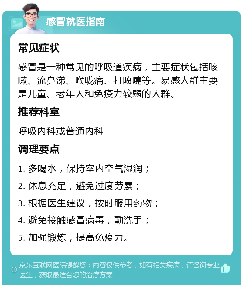 感冒就医指南 常见症状 感冒是一种常见的呼吸道疾病，主要症状包括咳嗽、流鼻涕、喉咙痛、打喷嚏等。易感人群主要是儿童、老年人和免疫力较弱的人群。 推荐科室 呼吸内科或普通内科 调理要点 1. 多喝水，保持室内空气湿润； 2. 休息充足，避免过度劳累； 3. 根据医生建议，按时服用药物； 4. 避免接触感冒病毒，勤洗手； 5. 加强锻炼，提高免疫力。