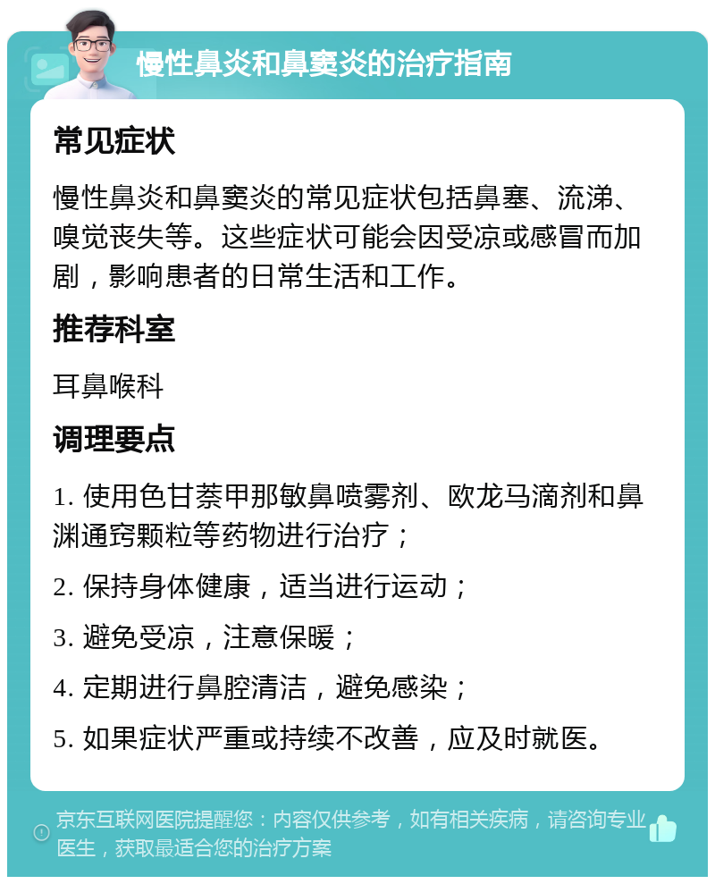 慢性鼻炎和鼻窦炎的治疗指南 常见症状 慢性鼻炎和鼻窦炎的常见症状包括鼻塞、流涕、嗅觉丧失等。这些症状可能会因受凉或感冒而加剧，影响患者的日常生活和工作。 推荐科室 耳鼻喉科 调理要点 1. 使用色甘萘甲那敏鼻喷雾剂、欧龙马滴剂和鼻渊通窍颗粒等药物进行治疗； 2. 保持身体健康，适当进行运动； 3. 避免受凉，注意保暖； 4. 定期进行鼻腔清洁，避免感染； 5. 如果症状严重或持续不改善，应及时就医。