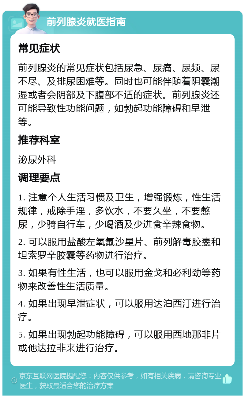 前列腺炎就医指南 常见症状 前列腺炎的常见症状包括尿急、尿痛、尿频、尿不尽、及排尿困难等。同时也可能伴随着阴囊潮湿或者会阴部及下腹部不适的症状。前列腺炎还可能导致性功能问题，如勃起功能障碍和早泄等。 推荐科室 泌尿外科 调理要点 1. 注意个人生活习惯及卫生，增强锻炼，性生活规律，戒除手淫，多饮水，不要久坐，不要憋尿，少骑自行车，少喝酒及少进食辛辣食物。 2. 可以服用盐酸左氧氟沙星片、前列解毒胶囊和坦索罗辛胶囊等药物进行治疗。 3. 如果有性生活，也可以服用金戈和必利劲等药物来改善性生活质量。 4. 如果出现早泄症状，可以服用达泊西汀进行治疗。 5. 如果出现勃起功能障碍，可以服用西地那非片或他达拉非来进行治疗。