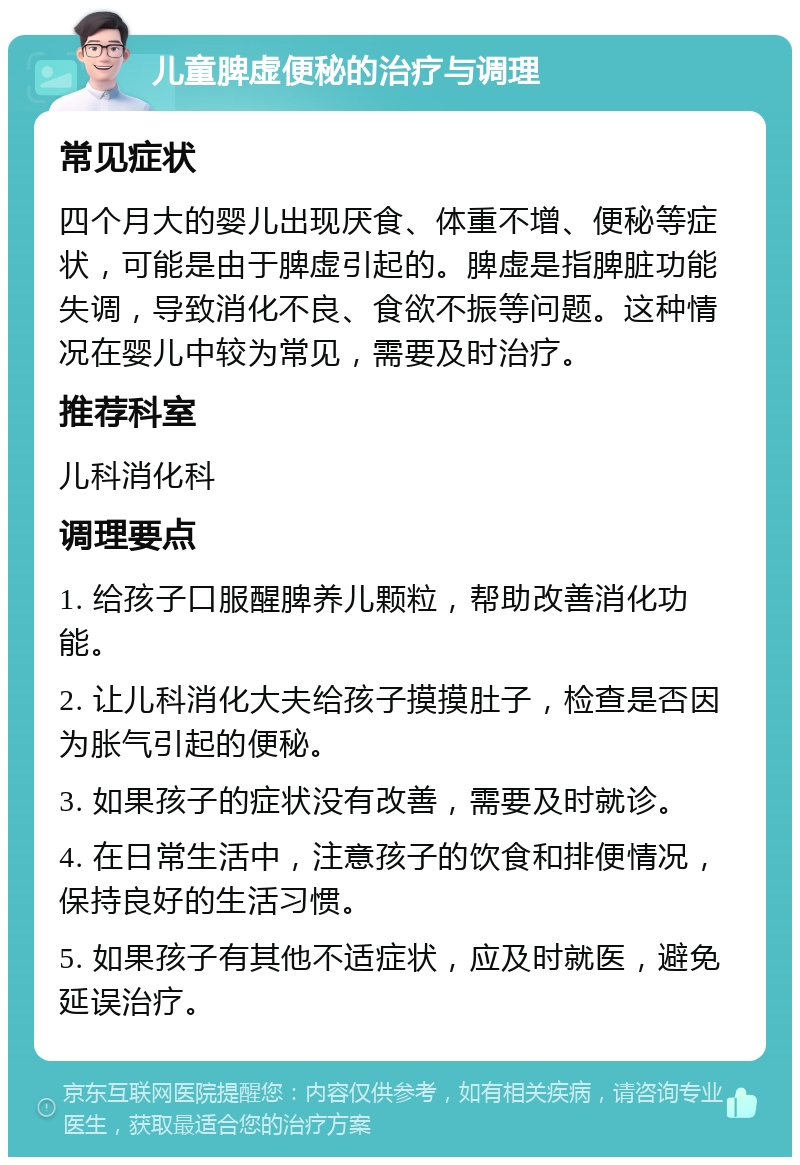 儿童脾虚便秘的治疗与调理 常见症状 四个月大的婴儿出现厌食、体重不增、便秘等症状，可能是由于脾虚引起的。脾虚是指脾脏功能失调，导致消化不良、食欲不振等问题。这种情况在婴儿中较为常见，需要及时治疗。 推荐科室 儿科消化科 调理要点 1. 给孩子口服醒脾养儿颗粒，帮助改善消化功能。 2. 让儿科消化大夫给孩子摸摸肚子，检查是否因为胀气引起的便秘。 3. 如果孩子的症状没有改善，需要及时就诊。 4. 在日常生活中，注意孩子的饮食和排便情况，保持良好的生活习惯。 5. 如果孩子有其他不适症状，应及时就医，避免延误治疗。