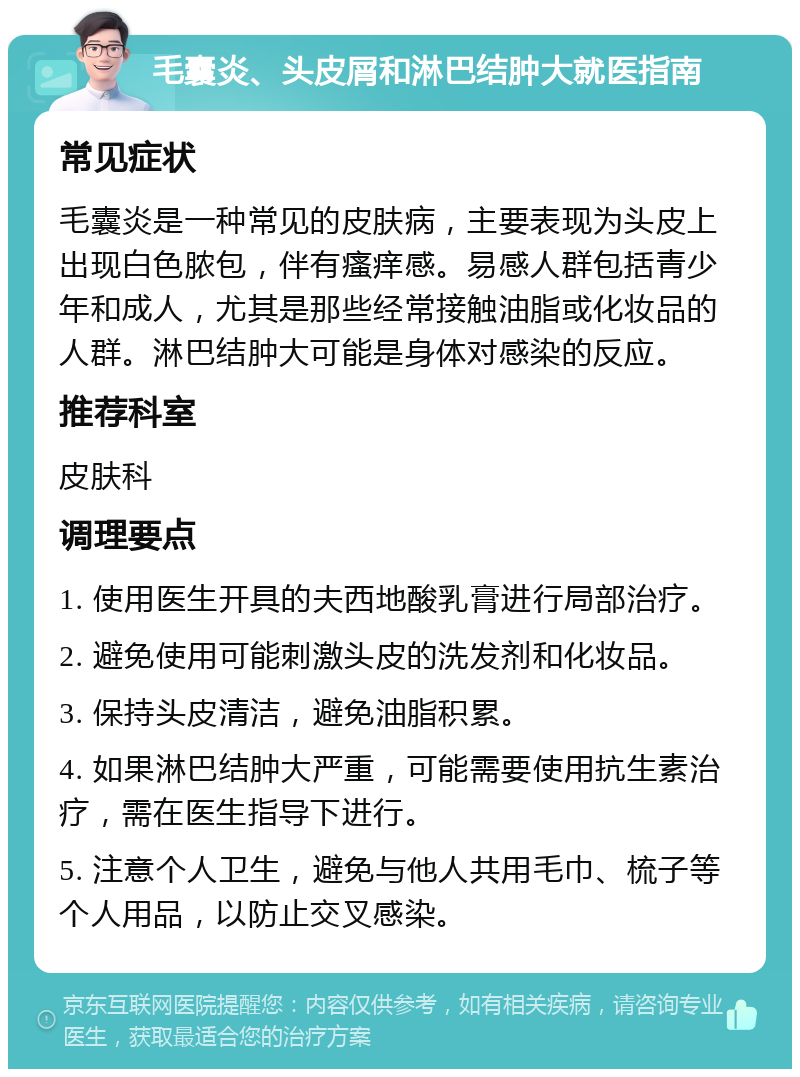 毛囊炎、头皮屑和淋巴结肿大就医指南 常见症状 毛囊炎是一种常见的皮肤病，主要表现为头皮上出现白色脓包，伴有瘙痒感。易感人群包括青少年和成人，尤其是那些经常接触油脂或化妆品的人群。淋巴结肿大可能是身体对感染的反应。 推荐科室 皮肤科 调理要点 1. 使用医生开具的夫西地酸乳膏进行局部治疗。 2. 避免使用可能刺激头皮的洗发剂和化妆品。 3. 保持头皮清洁，避免油脂积累。 4. 如果淋巴结肿大严重，可能需要使用抗生素治疗，需在医生指导下进行。 5. 注意个人卫生，避免与他人共用毛巾、梳子等个人用品，以防止交叉感染。