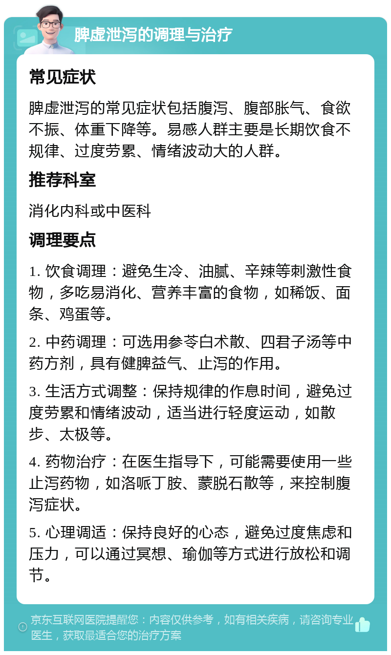 脾虚泄泻的调理与治疗 常见症状 脾虚泄泻的常见症状包括腹泻、腹部胀气、食欲不振、体重下降等。易感人群主要是长期饮食不规律、过度劳累、情绪波动大的人群。 推荐科室 消化内科或中医科 调理要点 1. 饮食调理：避免生冷、油腻、辛辣等刺激性食物，多吃易消化、营养丰富的食物，如稀饭、面条、鸡蛋等。 2. 中药调理：可选用参苓白术散、四君子汤等中药方剂，具有健脾益气、止泻的作用。 3. 生活方式调整：保持规律的作息时间，避免过度劳累和情绪波动，适当进行轻度运动，如散步、太极等。 4. 药物治疗：在医生指导下，可能需要使用一些止泻药物，如洛哌丁胺、蒙脱石散等，来控制腹泻症状。 5. 心理调适：保持良好的心态，避免过度焦虑和压力，可以通过冥想、瑜伽等方式进行放松和调节。