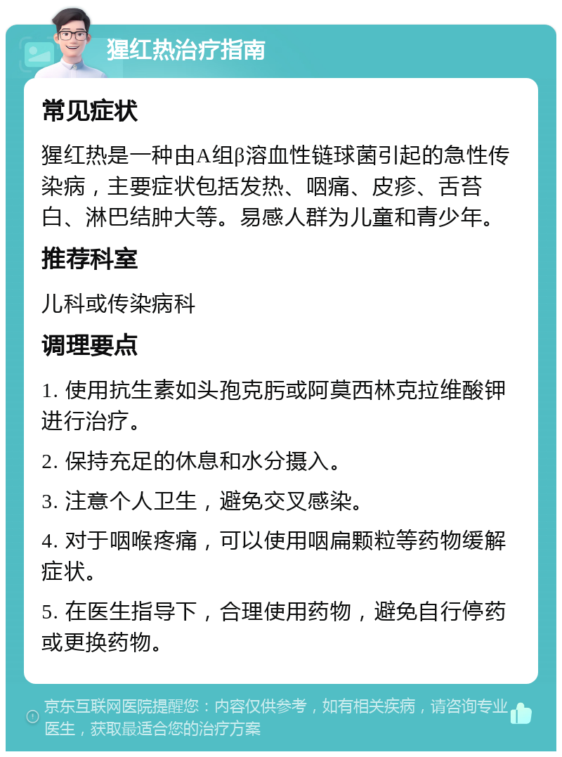 猩红热治疗指南 常见症状 猩红热是一种由A组β溶血性链球菌引起的急性传染病，主要症状包括发热、咽痛、皮疹、舌苔白、淋巴结肿大等。易感人群为儿童和青少年。 推荐科室 儿科或传染病科 调理要点 1. 使用抗生素如头孢克肟或阿莫西林克拉维酸钾进行治疗。 2. 保持充足的休息和水分摄入。 3. 注意个人卫生，避免交叉感染。 4. 对于咽喉疼痛，可以使用咽扁颗粒等药物缓解症状。 5. 在医生指导下，合理使用药物，避免自行停药或更换药物。