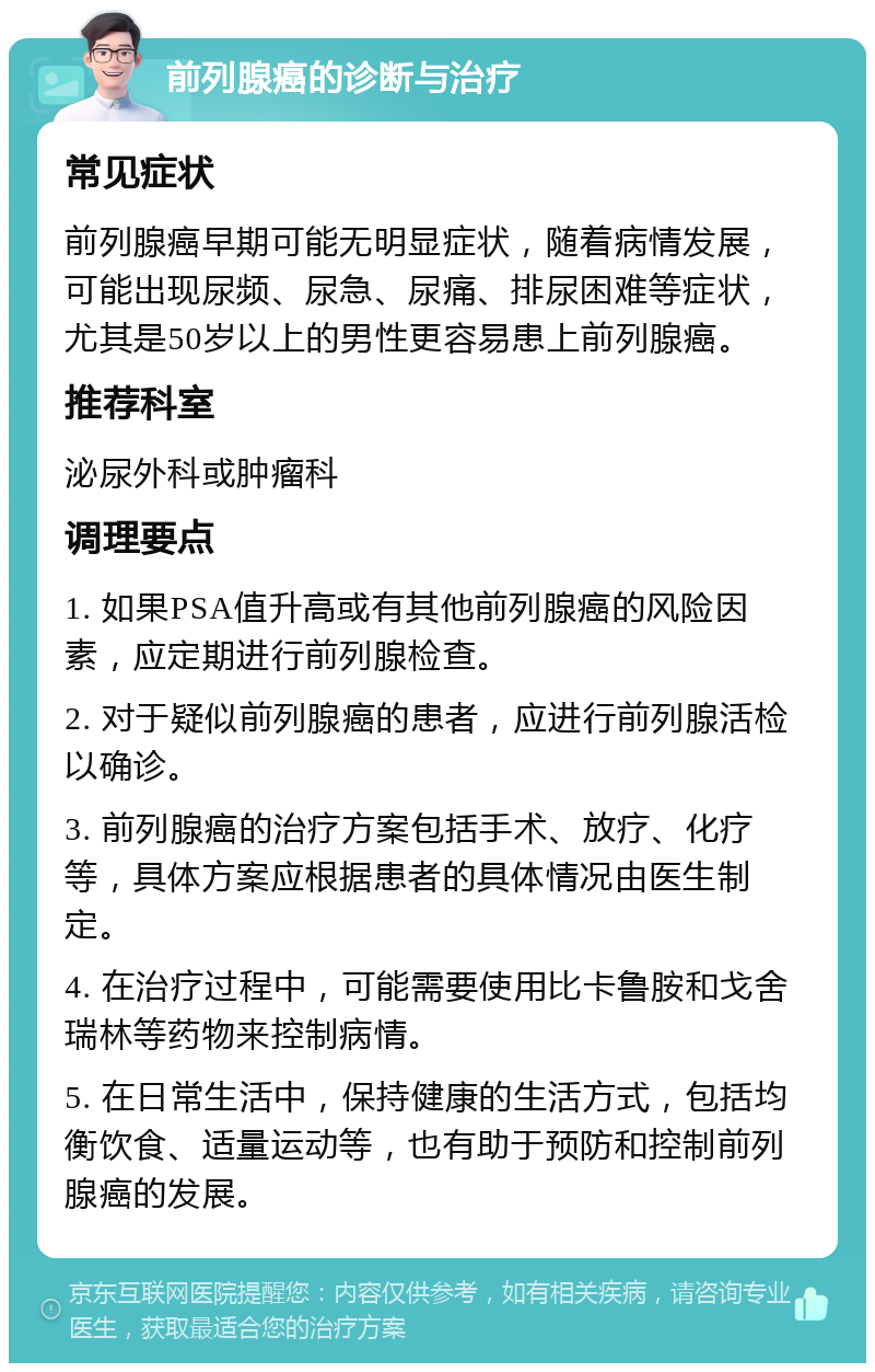 前列腺癌的诊断与治疗 常见症状 前列腺癌早期可能无明显症状，随着病情发展，可能出现尿频、尿急、尿痛、排尿困难等症状，尤其是50岁以上的男性更容易患上前列腺癌。 推荐科室 泌尿外科或肿瘤科 调理要点 1. 如果PSA值升高或有其他前列腺癌的风险因素，应定期进行前列腺检查。 2. 对于疑似前列腺癌的患者，应进行前列腺活检以确诊。 3. 前列腺癌的治疗方案包括手术、放疗、化疗等，具体方案应根据患者的具体情况由医生制定。 4. 在治疗过程中，可能需要使用比卡鲁胺和戈舍瑞林等药物来控制病情。 5. 在日常生活中，保持健康的生活方式，包括均衡饮食、适量运动等，也有助于预防和控制前列腺癌的发展。