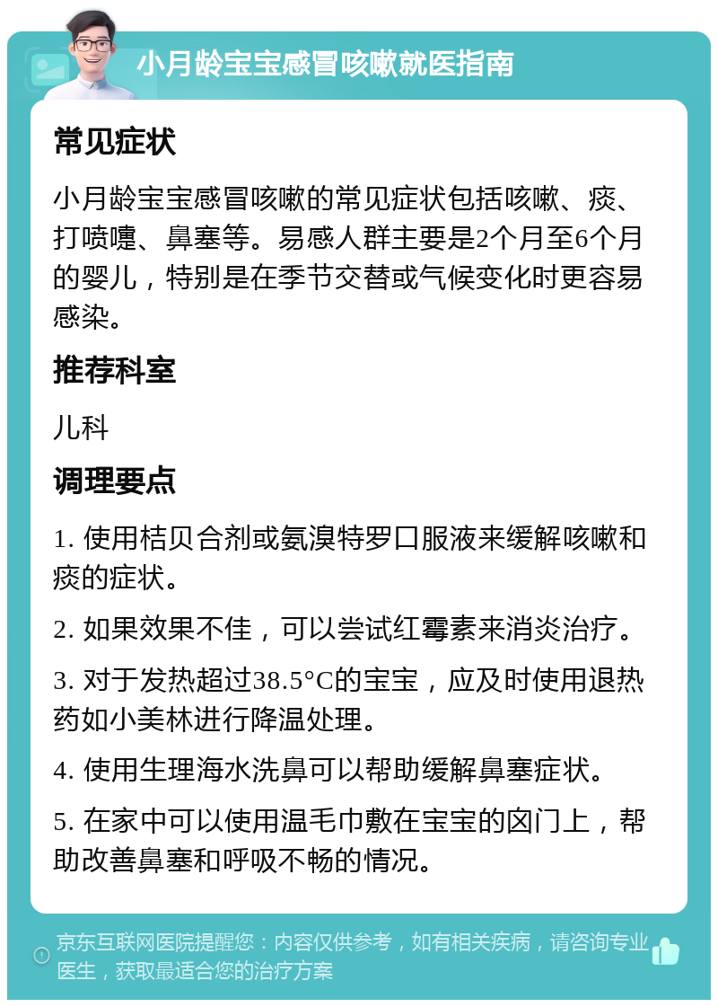 小月龄宝宝感冒咳嗽就医指南 常见症状 小月龄宝宝感冒咳嗽的常见症状包括咳嗽、痰、打喷嚏、鼻塞等。易感人群主要是2个月至6个月的婴儿，特别是在季节交替或气候变化时更容易感染。 推荐科室 儿科 调理要点 1. 使用桔贝合剂或氨溴特罗口服液来缓解咳嗽和痰的症状。 2. 如果效果不佳，可以尝试红霉素来消炎治疗。 3. 对于发热超过38.5°C的宝宝，应及时使用退热药如小美林进行降温处理。 4. 使用生理海水洗鼻可以帮助缓解鼻塞症状。 5. 在家中可以使用温毛巾敷在宝宝的囟门上，帮助改善鼻塞和呼吸不畅的情况。