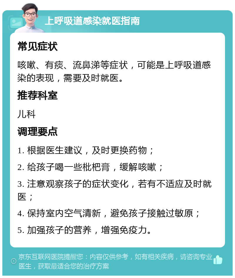 上呼吸道感染就医指南 常见症状 咳嗽、有痰、流鼻涕等症状，可能是上呼吸道感染的表现，需要及时就医。 推荐科室 儿科 调理要点 1. 根据医生建议，及时更换药物； 2. 给孩子喝一些枇杷膏，缓解咳嗽； 3. 注意观察孩子的症状变化，若有不适应及时就医； 4. 保持室内空气清新，避免孩子接触过敏原； 5. 加强孩子的营养，增强免疫力。