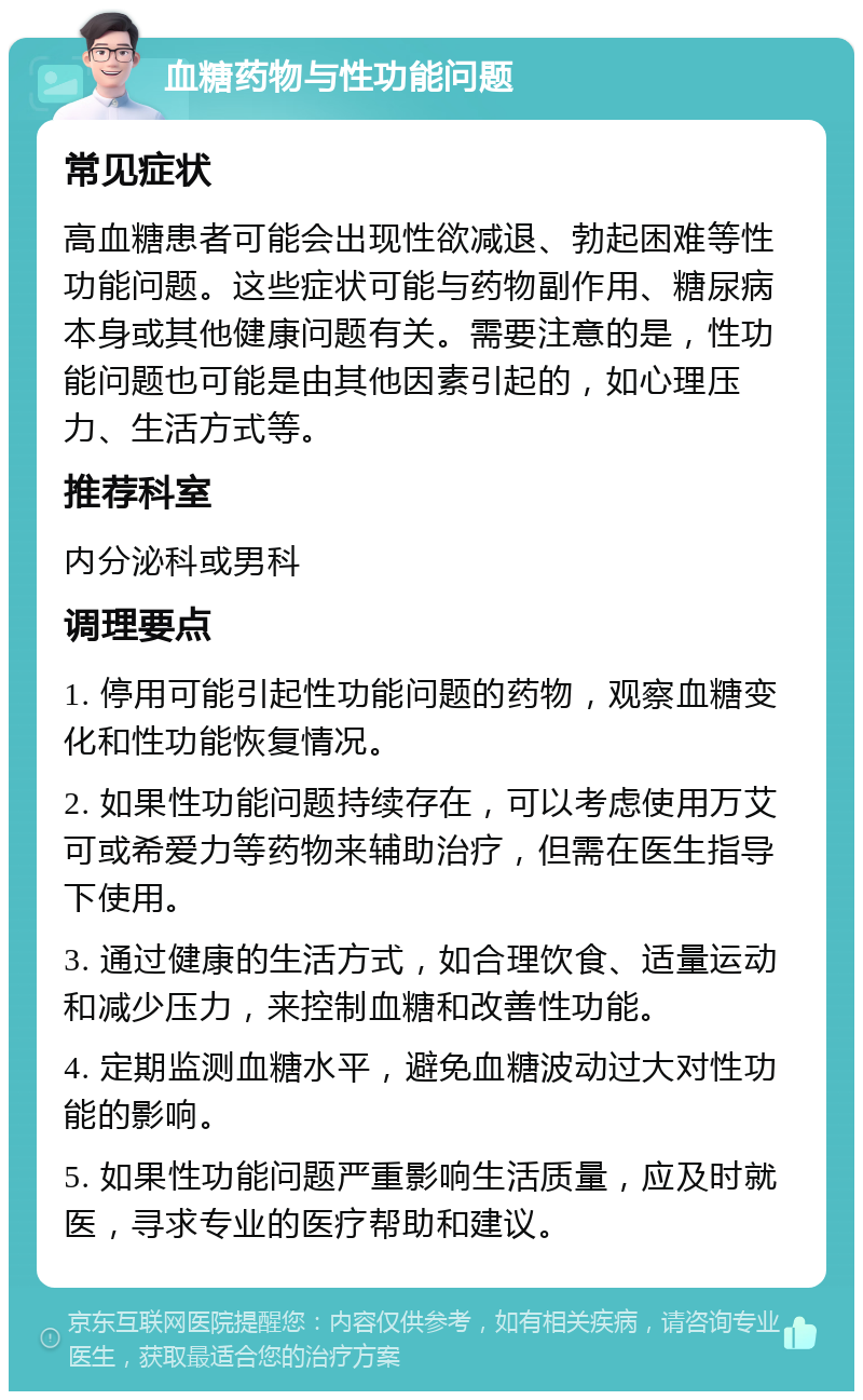 血糖药物与性功能问题 常见症状 高血糖患者可能会出现性欲减退、勃起困难等性功能问题。这些症状可能与药物副作用、糖尿病本身或其他健康问题有关。需要注意的是，性功能问题也可能是由其他因素引起的，如心理压力、生活方式等。 推荐科室 内分泌科或男科 调理要点 1. 停用可能引起性功能问题的药物，观察血糖变化和性功能恢复情况。 2. 如果性功能问题持续存在，可以考虑使用万艾可或希爱力等药物来辅助治疗，但需在医生指导下使用。 3. 通过健康的生活方式，如合理饮食、适量运动和减少压力，来控制血糖和改善性功能。 4. 定期监测血糖水平，避免血糖波动过大对性功能的影响。 5. 如果性功能问题严重影响生活质量，应及时就医，寻求专业的医疗帮助和建议。