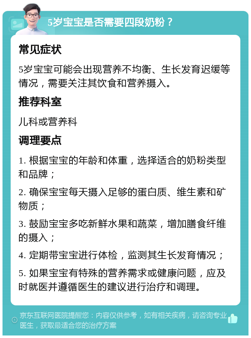 5岁宝宝是否需要四段奶粉？ 常见症状 5岁宝宝可能会出现营养不均衡、生长发育迟缓等情况，需要关注其饮食和营养摄入。 推荐科室 儿科或营养科 调理要点 1. 根据宝宝的年龄和体重，选择适合的奶粉类型和品牌； 2. 确保宝宝每天摄入足够的蛋白质、维生素和矿物质； 3. 鼓励宝宝多吃新鲜水果和蔬菜，增加膳食纤维的摄入； 4. 定期带宝宝进行体检，监测其生长发育情况； 5. 如果宝宝有特殊的营养需求或健康问题，应及时就医并遵循医生的建议进行治疗和调理。