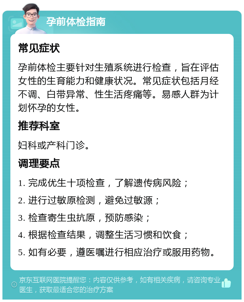 孕前体检指南 常见症状 孕前体检主要针对生殖系统进行检查，旨在评估女性的生育能力和健康状况。常见症状包括月经不调、白带异常、性生活疼痛等。易感人群为计划怀孕的女性。 推荐科室 妇科或产科门诊。 调理要点 1. 完成优生十项检查，了解遗传病风险； 2. 进行过敏原检测，避免过敏源； 3. 检查寄生虫抗原，预防感染； 4. 根据检查结果，调整生活习惯和饮食； 5. 如有必要，遵医嘱进行相应治疗或服用药物。