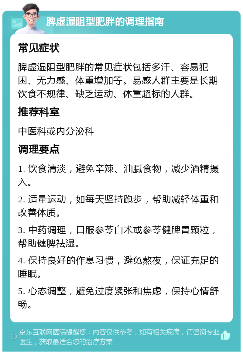 脾虚湿阻型肥胖的调理指南 常见症状 脾虚湿阻型肥胖的常见症状包括多汗、容易犯困、无力感、体重增加等。易感人群主要是长期饮食不规律、缺乏运动、体重超标的人群。 推荐科室 中医科或内分泌科 调理要点 1. 饮食清淡，避免辛辣、油腻食物，减少酒精摄入。 2. 适量运动，如每天坚持跑步，帮助减轻体重和改善体质。 3. 中药调理，口服参苓白术或参苓健脾胃颗粒，帮助健脾祛湿。 4. 保持良好的作息习惯，避免熬夜，保证充足的睡眠。 5. 心态调整，避免过度紧张和焦虑，保持心情舒畅。