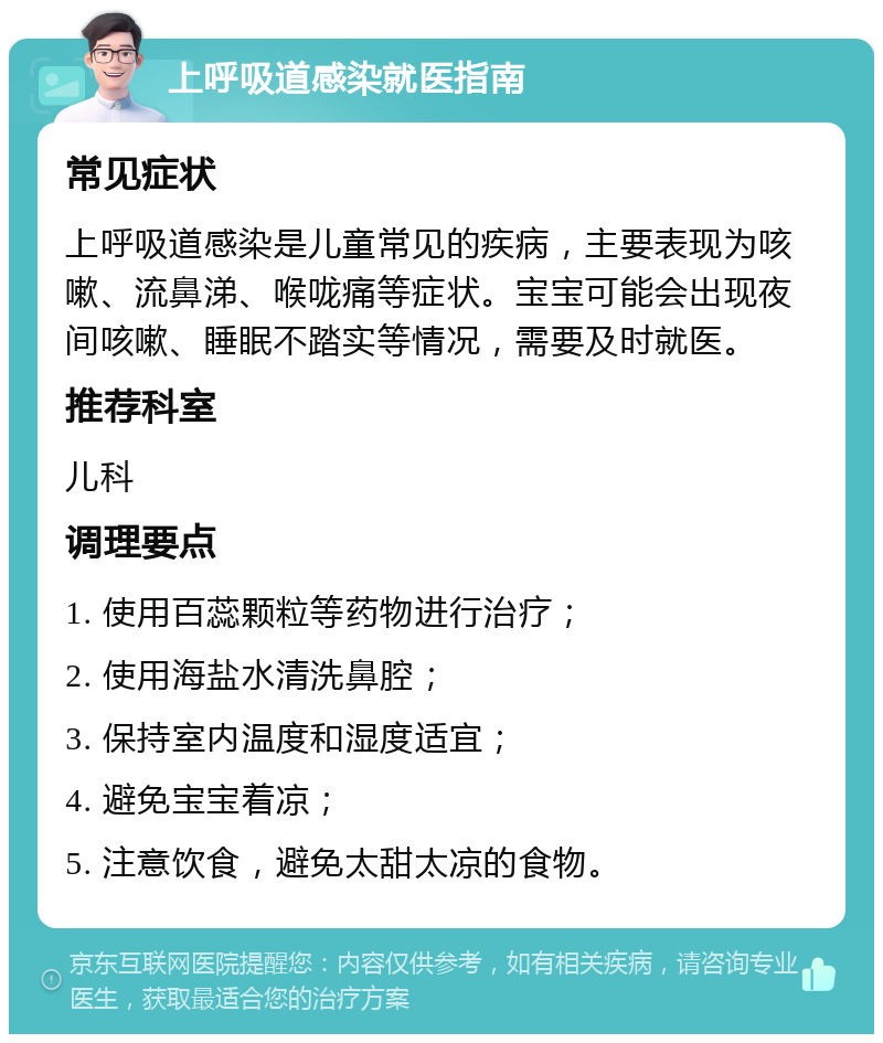 上呼吸道感染就医指南 常见症状 上呼吸道感染是儿童常见的疾病，主要表现为咳嗽、流鼻涕、喉咙痛等症状。宝宝可能会出现夜间咳嗽、睡眠不踏实等情况，需要及时就医。 推荐科室 儿科 调理要点 1. 使用百蕊颗粒等药物进行治疗； 2. 使用海盐水清洗鼻腔； 3. 保持室内温度和湿度适宜； 4. 避免宝宝着凉； 5. 注意饮食，避免太甜太凉的食物。