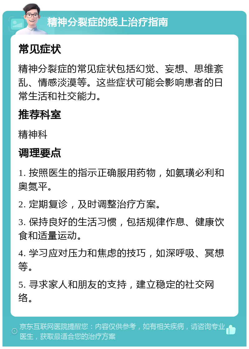 精神分裂症的线上治疗指南 常见症状 精神分裂症的常见症状包括幻觉、妄想、思维紊乱、情感淡漠等。这些症状可能会影响患者的日常生活和社交能力。 推荐科室 精神科 调理要点 1. 按照医生的指示正确服用药物，如氨璜必利和奥氮平。 2. 定期复诊，及时调整治疗方案。 3. 保持良好的生活习惯，包括规律作息、健康饮食和适量运动。 4. 学习应对压力和焦虑的技巧，如深呼吸、冥想等。 5. 寻求家人和朋友的支持，建立稳定的社交网络。