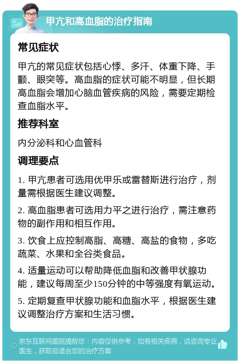 甲亢和高血脂的治疗指南 常见症状 甲亢的常见症状包括心悸、多汗、体重下降、手颤、眼突等。高血脂的症状可能不明显，但长期高血脂会增加心脑血管疾病的风险，需要定期检查血脂水平。 推荐科室 内分泌科和心血管科 调理要点 1. 甲亢患者可选用优甲乐或雷替斯进行治疗，剂量需根据医生建议调整。 2. 高血脂患者可选用力平之进行治疗，需注意药物的副作用和相互作用。 3. 饮食上应控制高脂、高糖、高盐的食物，多吃蔬菜、水果和全谷类食品。 4. 适量运动可以帮助降低血脂和改善甲状腺功能，建议每周至少150分钟的中等强度有氧运动。 5. 定期复查甲状腺功能和血脂水平，根据医生建议调整治疗方案和生活习惯。