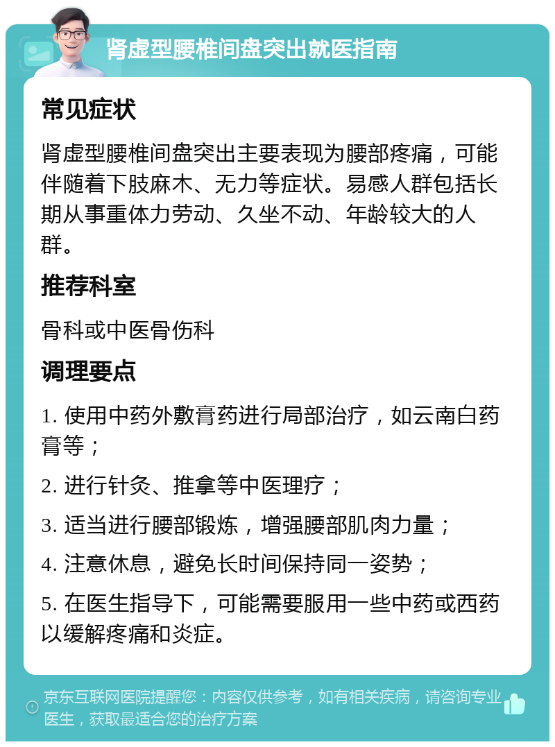 肾虚型腰椎间盘突出就医指南 常见症状 肾虚型腰椎间盘突出主要表现为腰部疼痛，可能伴随着下肢麻木、无力等症状。易感人群包括长期从事重体力劳动、久坐不动、年龄较大的人群。 推荐科室 骨科或中医骨伤科 调理要点 1. 使用中药外敷膏药进行局部治疗，如云南白药膏等； 2. 进行针灸、推拿等中医理疗； 3. 适当进行腰部锻炼，增强腰部肌肉力量； 4. 注意休息，避免长时间保持同一姿势； 5. 在医生指导下，可能需要服用一些中药或西药以缓解疼痛和炎症。