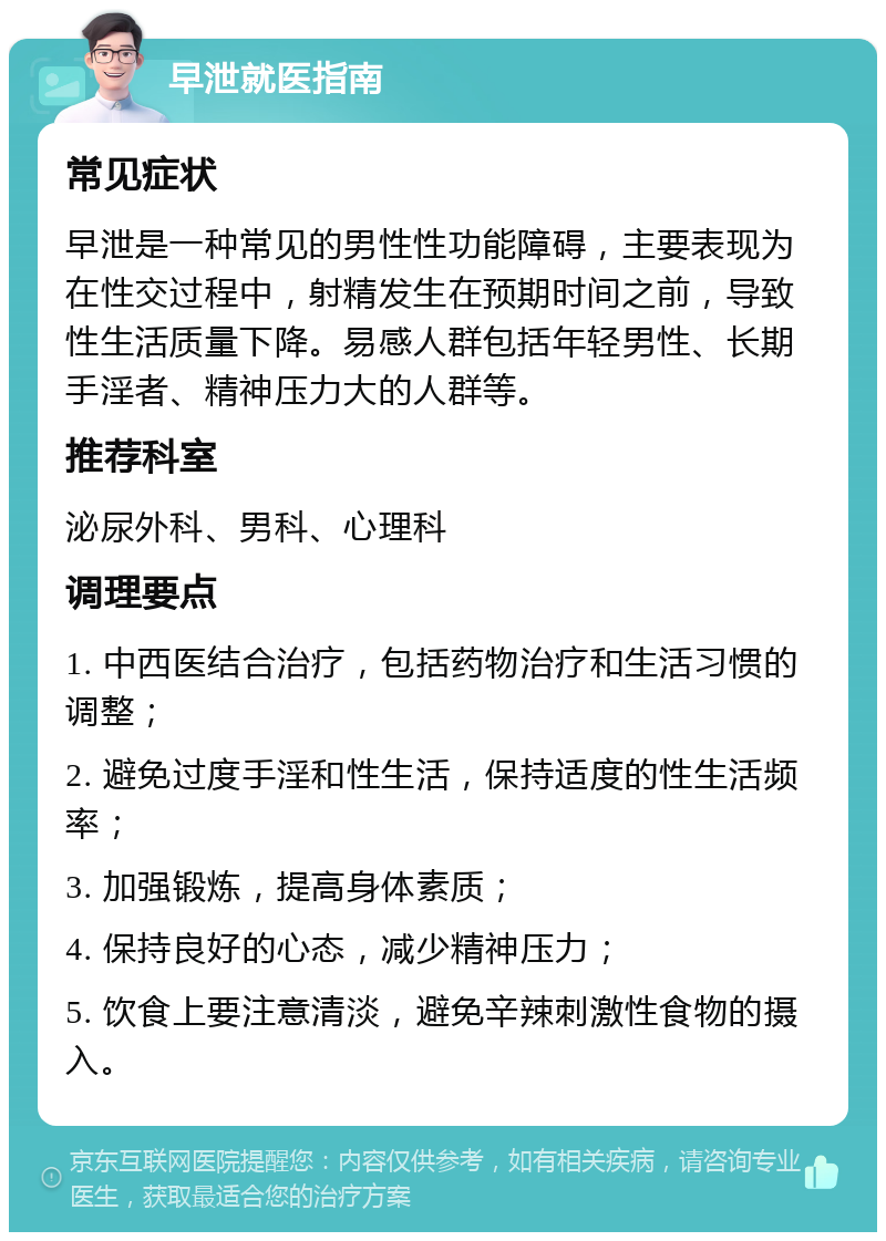 早泄就医指南 常见症状 早泄是一种常见的男性性功能障碍，主要表现为在性交过程中，射精发生在预期时间之前，导致性生活质量下降。易感人群包括年轻男性、长期手淫者、精神压力大的人群等。 推荐科室 泌尿外科、男科、心理科 调理要点 1. 中西医结合治疗，包括药物治疗和生活习惯的调整； 2. 避免过度手淫和性生活，保持适度的性生活频率； 3. 加强锻炼，提高身体素质； 4. 保持良好的心态，减少精神压力； 5. 饮食上要注意清淡，避免辛辣刺激性食物的摄入。