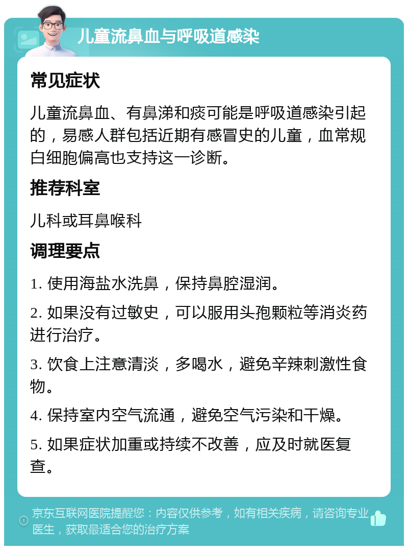 儿童流鼻血与呼吸道感染 常见症状 儿童流鼻血、有鼻涕和痰可能是呼吸道感染引起的，易感人群包括近期有感冒史的儿童，血常规白细胞偏高也支持这一诊断。 推荐科室 儿科或耳鼻喉科 调理要点 1. 使用海盐水洗鼻，保持鼻腔湿润。 2. 如果没有过敏史，可以服用头孢颗粒等消炎药进行治疗。 3. 饮食上注意清淡，多喝水，避免辛辣刺激性食物。 4. 保持室内空气流通，避免空气污染和干燥。 5. 如果症状加重或持续不改善，应及时就医复查。