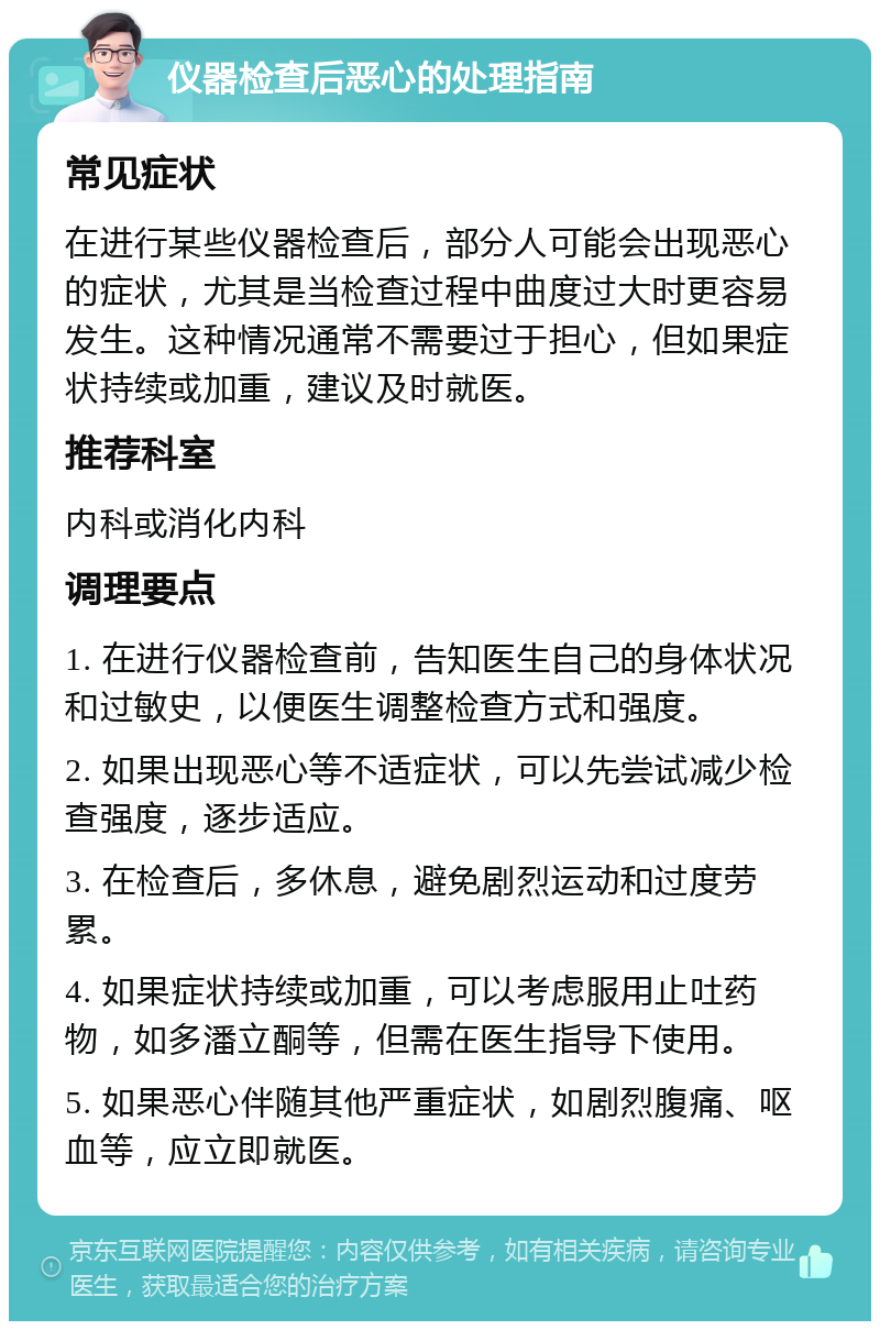 仪器检查后恶心的处理指南 常见症状 在进行某些仪器检查后，部分人可能会出现恶心的症状，尤其是当检查过程中曲度过大时更容易发生。这种情况通常不需要过于担心，但如果症状持续或加重，建议及时就医。 推荐科室 内科或消化内科 调理要点 1. 在进行仪器检查前，告知医生自己的身体状况和过敏史，以便医生调整检查方式和强度。 2. 如果出现恶心等不适症状，可以先尝试减少检查强度，逐步适应。 3. 在检查后，多休息，避免剧烈运动和过度劳累。 4. 如果症状持续或加重，可以考虑服用止吐药物，如多潘立酮等，但需在医生指导下使用。 5. 如果恶心伴随其他严重症状，如剧烈腹痛、呕血等，应立即就医。