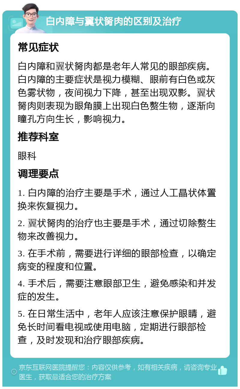 白内障与翼状胬肉的区别及治疗 常见症状 白内障和翼状胬肉都是老年人常见的眼部疾病。白内障的主要症状是视力模糊、眼前有白色或灰色雾状物，夜间视力下降，甚至出现双影。翼状胬肉则表现为眼角膜上出现白色赘生物，逐渐向瞳孔方向生长，影响视力。 推荐科室 眼科 调理要点 1. 白内障的治疗主要是手术，通过人工晶状体置换来恢复视力。 2. 翼状胬肉的治疗也主要是手术，通过切除赘生物来改善视力。 3. 在手术前，需要进行详细的眼部检查，以确定病变的程度和位置。 4. 手术后，需要注意眼部卫生，避免感染和并发症的发生。 5. 在日常生活中，老年人应该注意保护眼睛，避免长时间看电视或使用电脑，定期进行眼部检查，及时发现和治疗眼部疾病。