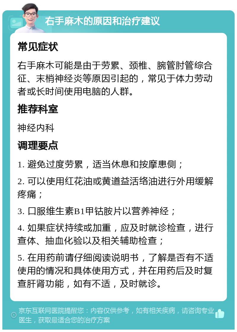 右手麻木的原因和治疗建议 常见症状 右手麻木可能是由于劳累、颈椎、腕管肘管综合征、末梢神经炎等原因引起的，常见于体力劳动者或长时间使用电脑的人群。 推荐科室 神经内科 调理要点 1. 避免过度劳累，适当休息和按摩患侧； 2. 可以使用红花油或黄道益活络油进行外用缓解疼痛； 3. 口服维生素B1甲钴胺片以营养神经； 4. 如果症状持续或加重，应及时就诊检查，进行查体、抽血化验以及相关辅助检查； 5. 在用药前请仔细阅读说明书，了解是否有不适使用的情况和具体使用方式，并在用药后及时复查肝肾功能，如有不适，及时就诊。