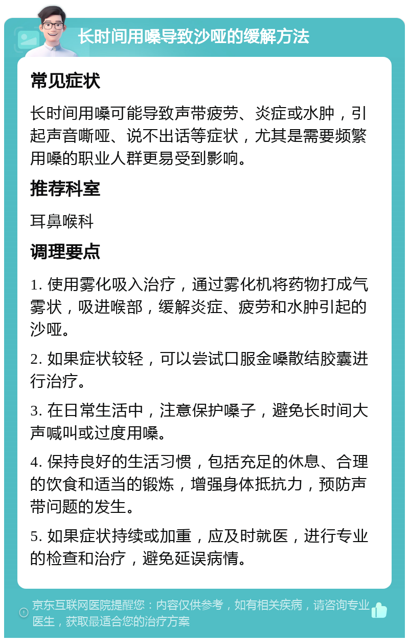 长时间用嗓导致沙哑的缓解方法 常见症状 长时间用嗓可能导致声带疲劳、炎症或水肿，引起声音嘶哑、说不出话等症状，尤其是需要频繁用嗓的职业人群更易受到影响。 推荐科室 耳鼻喉科 调理要点 1. 使用雾化吸入治疗，通过雾化机将药物打成气雾状，吸进喉部，缓解炎症、疲劳和水肿引起的沙哑。 2. 如果症状较轻，可以尝试口服金嗓散结胶囊进行治疗。 3. 在日常生活中，注意保护嗓子，避免长时间大声喊叫或过度用嗓。 4. 保持良好的生活习惯，包括充足的休息、合理的饮食和适当的锻炼，增强身体抵抗力，预防声带问题的发生。 5. 如果症状持续或加重，应及时就医，进行专业的检查和治疗，避免延误病情。