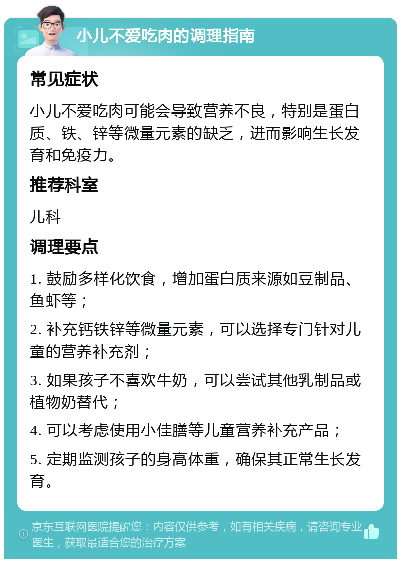 小儿不爱吃肉的调理指南 常见症状 小儿不爱吃肉可能会导致营养不良，特别是蛋白质、铁、锌等微量元素的缺乏，进而影响生长发育和免疫力。 推荐科室 儿科 调理要点 1. 鼓励多样化饮食，增加蛋白质来源如豆制品、鱼虾等； 2. 补充钙铁锌等微量元素，可以选择专门针对儿童的营养补充剂； 3. 如果孩子不喜欢牛奶，可以尝试其他乳制品或植物奶替代； 4. 可以考虑使用小佳膳等儿童营养补充产品； 5. 定期监测孩子的身高体重，确保其正常生长发育。