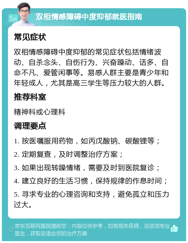 双相情感障碍中度抑郁就医指南 常见症状 双相情感障碍中度抑郁的常见症状包括情绪波动、自杀念头、自伤行为、兴奋躁动、话多、自命不凡、爱管闲事等。易感人群主要是青少年和年轻成人，尤其是高三学生等压力较大的人群。 推荐科室 精神科或心理科 调理要点 1. 按医嘱服用药物，如丙戊酸钠、碳酸锂等； 2. 定期复查，及时调整治疗方案； 3. 如果出现转躁情绪，需要及时到医院复诊； 4. 建立良好的生活习惯，保持规律的作息时间； 5. 寻求专业的心理咨询和支持，避免孤立和压力过大。