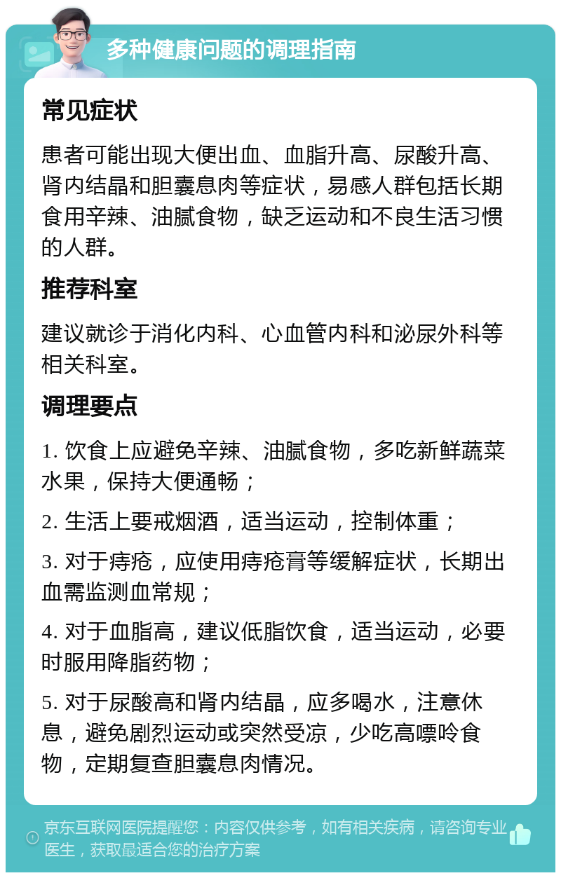 多种健康问题的调理指南 常见症状 患者可能出现大便出血、血脂升高、尿酸升高、肾内结晶和胆囊息肉等症状，易感人群包括长期食用辛辣、油腻食物，缺乏运动和不良生活习惯的人群。 推荐科室 建议就诊于消化内科、心血管内科和泌尿外科等相关科室。 调理要点 1. 饮食上应避免辛辣、油腻食物，多吃新鲜蔬菜水果，保持大便通畅； 2. 生活上要戒烟酒，适当运动，控制体重； 3. 对于痔疮，应使用痔疮膏等缓解症状，长期出血需监测血常规； 4. 对于血脂高，建议低脂饮食，适当运动，必要时服用降脂药物； 5. 对于尿酸高和肾内结晶，应多喝水，注意休息，避免剧烈运动或突然受凉，少吃高嘌呤食物，定期复查胆囊息肉情况。