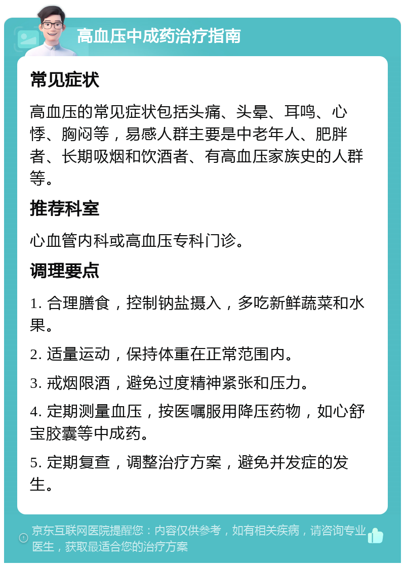 高血压中成药治疗指南 常见症状 高血压的常见症状包括头痛、头晕、耳鸣、心悸、胸闷等，易感人群主要是中老年人、肥胖者、长期吸烟和饮酒者、有高血压家族史的人群等。 推荐科室 心血管内科或高血压专科门诊。 调理要点 1. 合理膳食，控制钠盐摄入，多吃新鲜蔬菜和水果。 2. 适量运动，保持体重在正常范围内。 3. 戒烟限酒，避免过度精神紧张和压力。 4. 定期测量血压，按医嘱服用降压药物，如心舒宝胶囊等中成药。 5. 定期复查，调整治疗方案，避免并发症的发生。