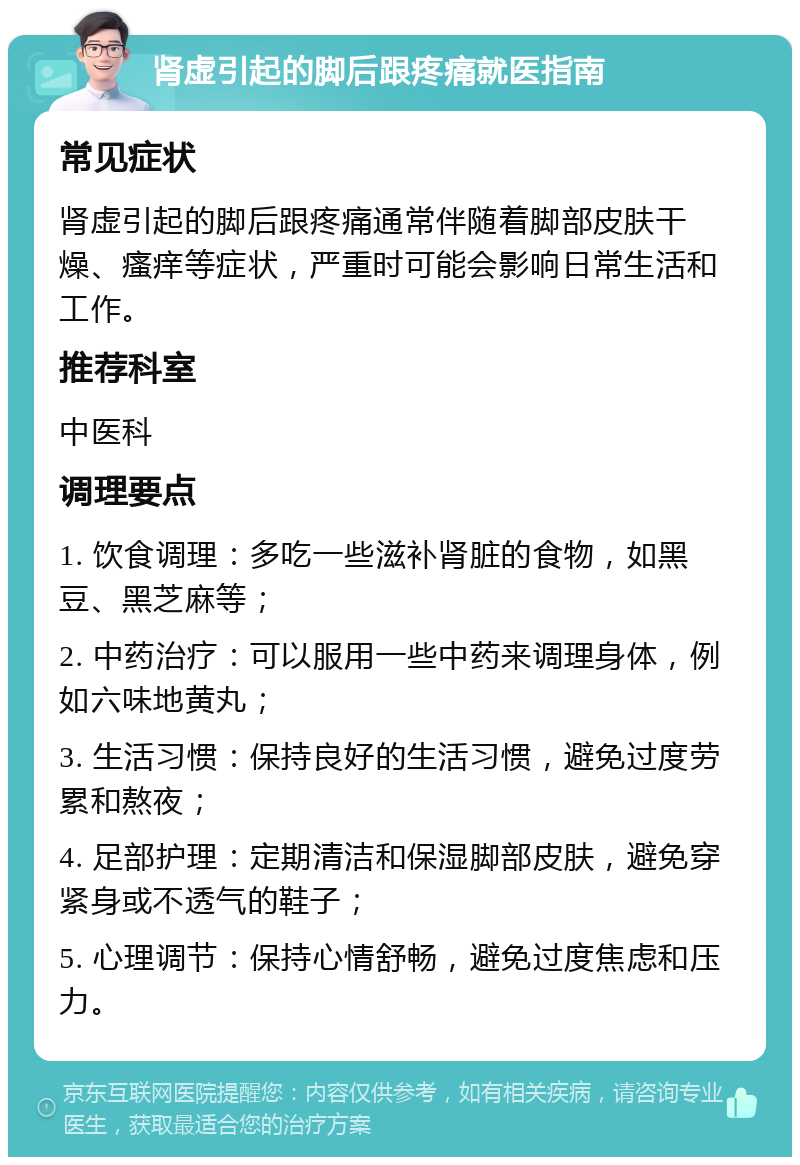 肾虚引起的脚后跟疼痛就医指南 常见症状 肾虚引起的脚后跟疼痛通常伴随着脚部皮肤干燥、瘙痒等症状，严重时可能会影响日常生活和工作。 推荐科室 中医科 调理要点 1. 饮食调理：多吃一些滋补肾脏的食物，如黑豆、黑芝麻等； 2. 中药治疗：可以服用一些中药来调理身体，例如六味地黄丸； 3. 生活习惯：保持良好的生活习惯，避免过度劳累和熬夜； 4. 足部护理：定期清洁和保湿脚部皮肤，避免穿紧身或不透气的鞋子； 5. 心理调节：保持心情舒畅，避免过度焦虑和压力。