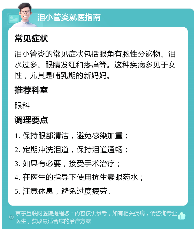 泪小管炎就医指南 常见症状 泪小管炎的常见症状包括眼角有脓性分泌物、泪水过多、眼睛发红和疼痛等。这种疾病多见于女性，尤其是哺乳期的新妈妈。 推荐科室 眼科 调理要点 1. 保持眼部清洁，避免感染加重； 2. 定期冲洗泪道，保持泪道通畅； 3. 如果有必要，接受手术治疗； 4. 在医生的指导下使用抗生素眼药水； 5. 注意休息，避免过度疲劳。