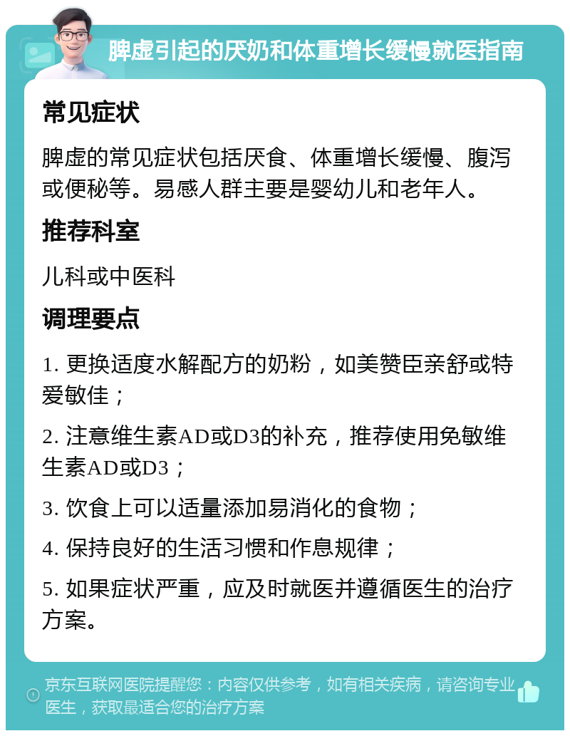 脾虚引起的厌奶和体重增长缓慢就医指南 常见症状 脾虚的常见症状包括厌食、体重增长缓慢、腹泻或便秘等。易感人群主要是婴幼儿和老年人。 推荐科室 儿科或中医科 调理要点 1. 更换适度水解配方的奶粉，如美赞臣亲舒或特爱敏佳； 2. 注意维生素AD或D3的补充，推荐使用免敏维生素AD或D3； 3. 饮食上可以适量添加易消化的食物； 4. 保持良好的生活习惯和作息规律； 5. 如果症状严重，应及时就医并遵循医生的治疗方案。