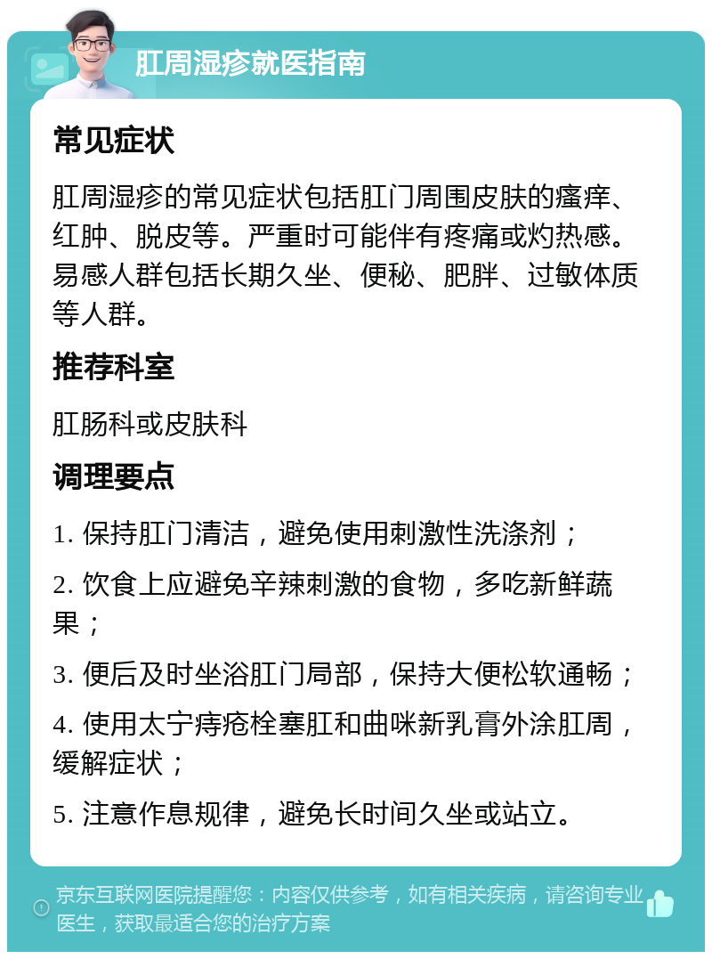 肛周湿疹就医指南 常见症状 肛周湿疹的常见症状包括肛门周围皮肤的瘙痒、红肿、脱皮等。严重时可能伴有疼痛或灼热感。易感人群包括长期久坐、便秘、肥胖、过敏体质等人群。 推荐科室 肛肠科或皮肤科 调理要点 1. 保持肛门清洁，避免使用刺激性洗涤剂； 2. 饮食上应避免辛辣刺激的食物，多吃新鲜蔬果； 3. 便后及时坐浴肛门局部，保持大便松软通畅； 4. 使用太宁痔疮栓塞肛和曲咪新乳膏外涂肛周，缓解症状； 5. 注意作息规律，避免长时间久坐或站立。