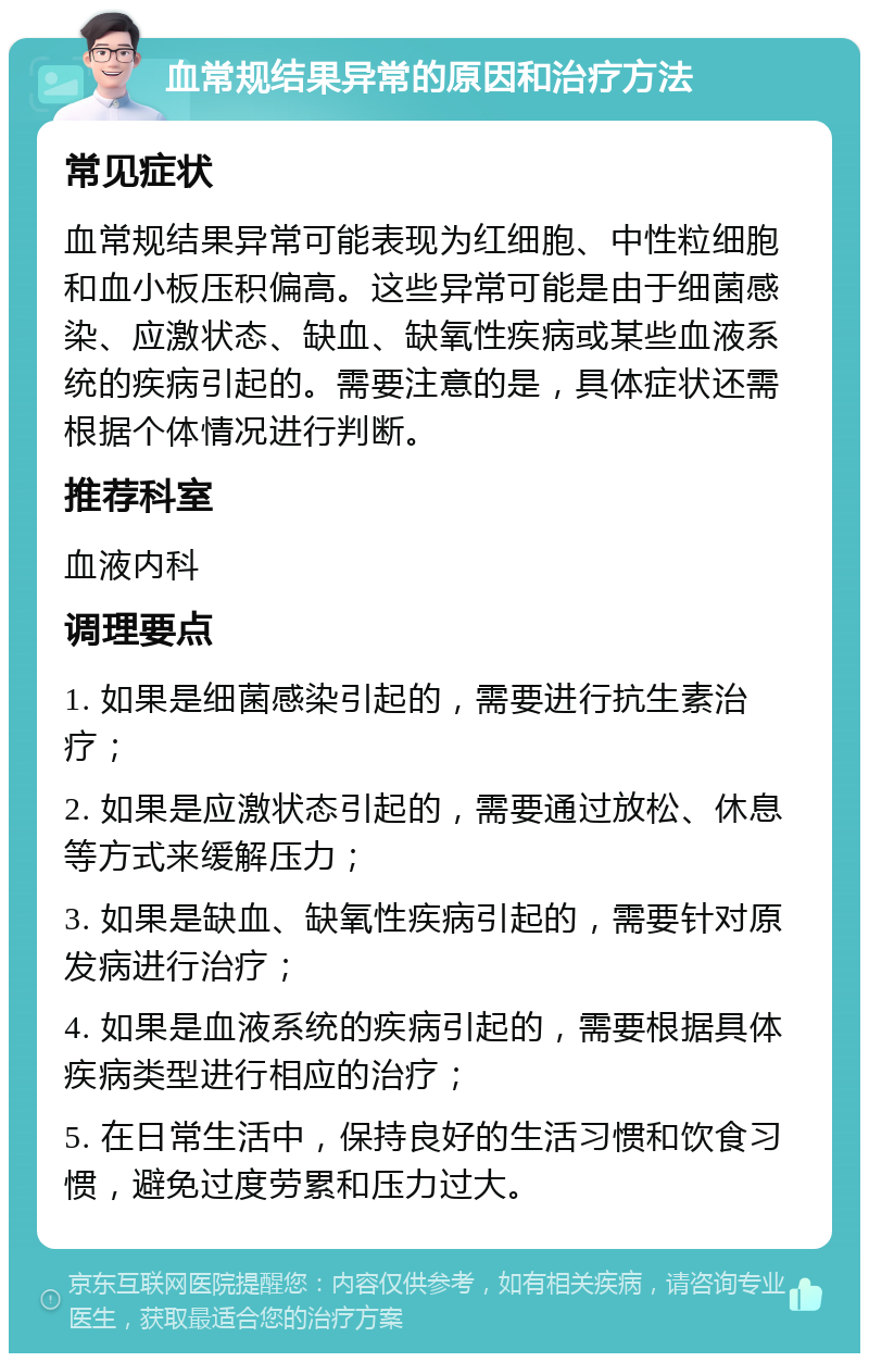 血常规结果异常的原因和治疗方法 常见症状 血常规结果异常可能表现为红细胞、中性粒细胞和血小板压积偏高。这些异常可能是由于细菌感染、应激状态、缺血、缺氧性疾病或某些血液系统的疾病引起的。需要注意的是，具体症状还需根据个体情况进行判断。 推荐科室 血液内科 调理要点 1. 如果是细菌感染引起的，需要进行抗生素治疗； 2. 如果是应激状态引起的，需要通过放松、休息等方式来缓解压力； 3. 如果是缺血、缺氧性疾病引起的，需要针对原发病进行治疗； 4. 如果是血液系统的疾病引起的，需要根据具体疾病类型进行相应的治疗； 5. 在日常生活中，保持良好的生活习惯和饮食习惯，避免过度劳累和压力过大。