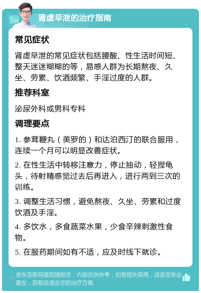 肾虚早泄的治疗指南 常见症状 肾虚早泄的常见症状包括腰酸、性生活时间短、整天迷迷糊糊的等，易感人群为长期熬夜、久坐、劳累、饮酒频繁、手淫过度的人群。 推荐科室 泌尿外科或男科专科 调理要点 1. 参茸鞭丸（美罗的）和达泊西汀的联合服用，连续一个月可以明显改善症状。 2. 在性生活中转移注意力，停止抽动，轻捏龟头，待射精感觉过去后再进入，进行两到三次的训练。 3. 调整生活习惯，避免熬夜、久坐、劳累和过度饮酒及手淫。 4. 多饮水，多食蔬菜水果，少食辛辣刺激性食物。 5. 在服药期间如有不适，应及时线下就诊。