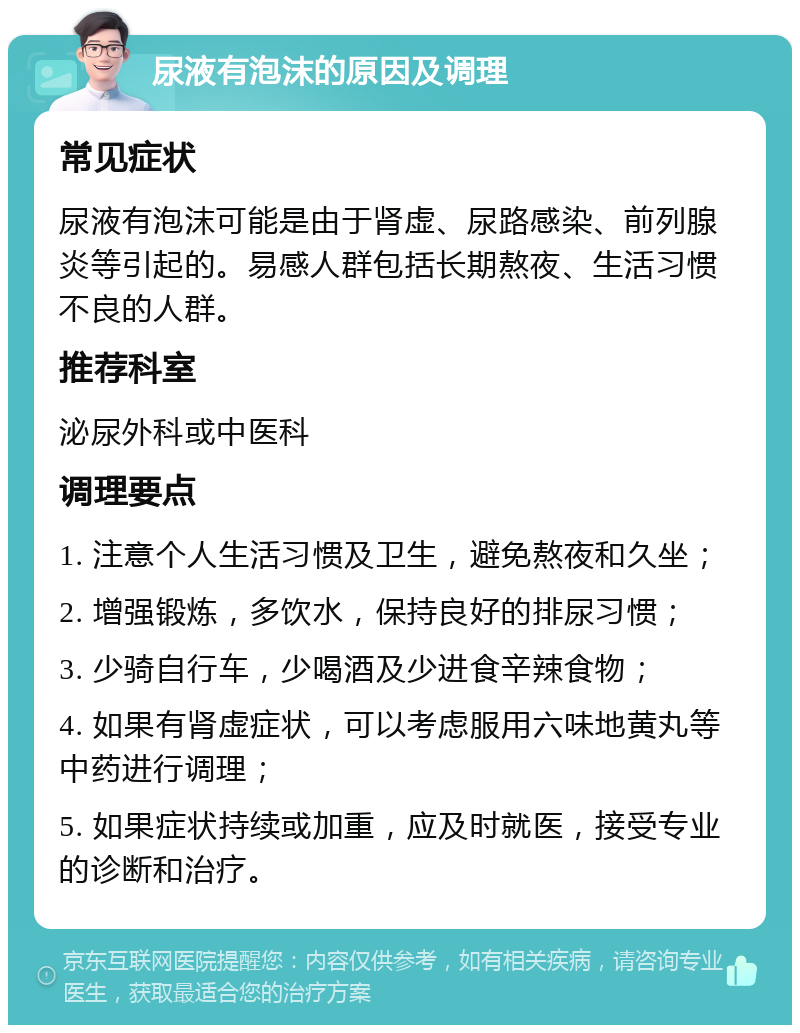 尿液有泡沫的原因及调理 常见症状 尿液有泡沫可能是由于肾虚、尿路感染、前列腺炎等引起的。易感人群包括长期熬夜、生活习惯不良的人群。 推荐科室 泌尿外科或中医科 调理要点 1. 注意个人生活习惯及卫生，避免熬夜和久坐； 2. 增强锻炼，多饮水，保持良好的排尿习惯； 3. 少骑自行车，少喝酒及少进食辛辣食物； 4. 如果有肾虚症状，可以考虑服用六味地黄丸等中药进行调理； 5. 如果症状持续或加重，应及时就医，接受专业的诊断和治疗。