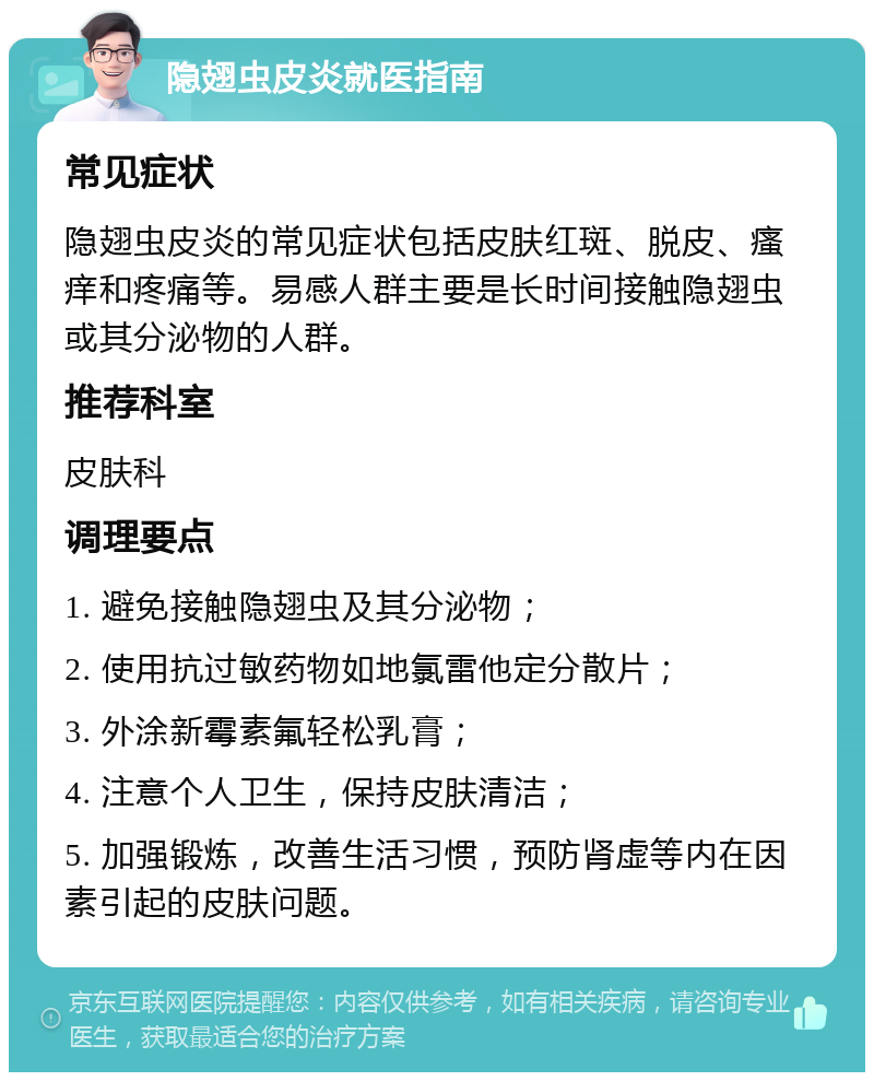 隐翅虫皮炎就医指南 常见症状 隐翅虫皮炎的常见症状包括皮肤红斑、脱皮、瘙痒和疼痛等。易感人群主要是长时间接触隐翅虫或其分泌物的人群。 推荐科室 皮肤科 调理要点 1. 避免接触隐翅虫及其分泌物； 2. 使用抗过敏药物如地氯雷他定分散片； 3. 外涂新霉素氟轻松乳膏； 4. 注意个人卫生，保持皮肤清洁； 5. 加强锻炼，改善生活习惯，预防肾虚等内在因素引起的皮肤问题。