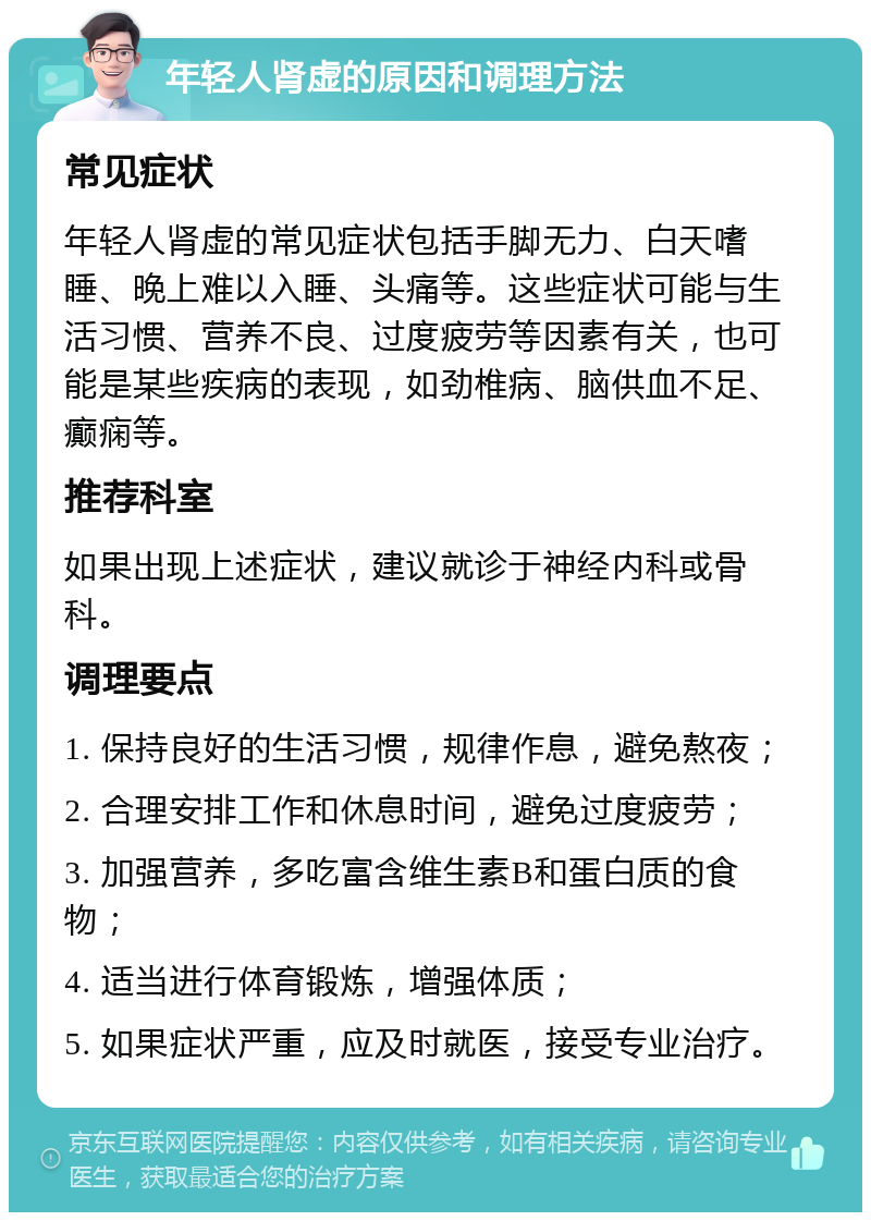 年轻人肾虚的原因和调理方法 常见症状 年轻人肾虚的常见症状包括手脚无力、白天嗜睡、晚上难以入睡、头痛等。这些症状可能与生活习惯、营养不良、过度疲劳等因素有关，也可能是某些疾病的表现，如劲椎病、脑供血不足、癫痫等。 推荐科室 如果出现上述症状，建议就诊于神经内科或骨科。 调理要点 1. 保持良好的生活习惯，规律作息，避免熬夜； 2. 合理安排工作和休息时间，避免过度疲劳； 3. 加强营养，多吃富含维生素B和蛋白质的食物； 4. 适当进行体育锻炼，增强体质； 5. 如果症状严重，应及时就医，接受专业治疗。