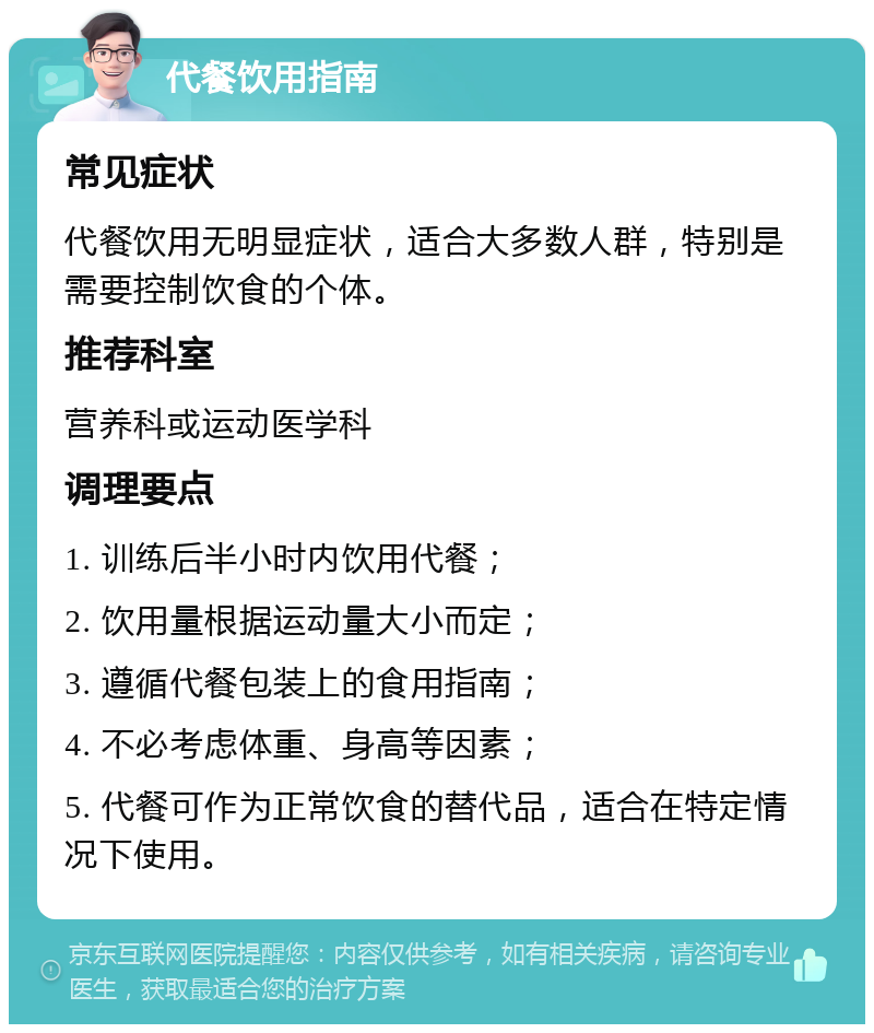 代餐饮用指南 常见症状 代餐饮用无明显症状，适合大多数人群，特别是需要控制饮食的个体。 推荐科室 营养科或运动医学科 调理要点 1. 训练后半小时内饮用代餐； 2. 饮用量根据运动量大小而定； 3. 遵循代餐包装上的食用指南； 4. 不必考虑体重、身高等因素； 5. 代餐可作为正常饮食的替代品，适合在特定情况下使用。