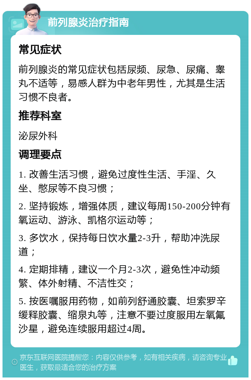 前列腺炎治疗指南 常见症状 前列腺炎的常见症状包括尿频、尿急、尿痛、睾丸不适等，易感人群为中老年男性，尤其是生活习惯不良者。 推荐科室 泌尿外科 调理要点 1. 改善生活习惯，避免过度性生活、手淫、久坐、憋尿等不良习惯； 2. 坚持锻炼，增强体质，建议每周150-200分钟有氧运动、游泳、凯格尔运动等； 3. 多饮水，保持每日饮水量2-3升，帮助冲洗尿道； 4. 定期排精，建议一个月2-3次，避免性冲动频繁、体外射精、不洁性交； 5. 按医嘱服用药物，如前列舒通胶囊、坦索罗辛缓释胶囊、缩泉丸等，注意不要过度服用左氧氟沙星，避免连续服用超过4周。