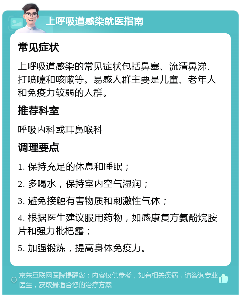 上呼吸道感染就医指南 常见症状 上呼吸道感染的常见症状包括鼻塞、流清鼻涕、打喷嚏和咳嗽等。易感人群主要是儿童、老年人和免疫力较弱的人群。 推荐科室 呼吸内科或耳鼻喉科 调理要点 1. 保持充足的休息和睡眠； 2. 多喝水，保持室内空气湿润； 3. 避免接触有害物质和刺激性气体； 4. 根据医生建议服用药物，如感康复方氨酚烷胺片和强力枇杷露； 5. 加强锻炼，提高身体免疫力。