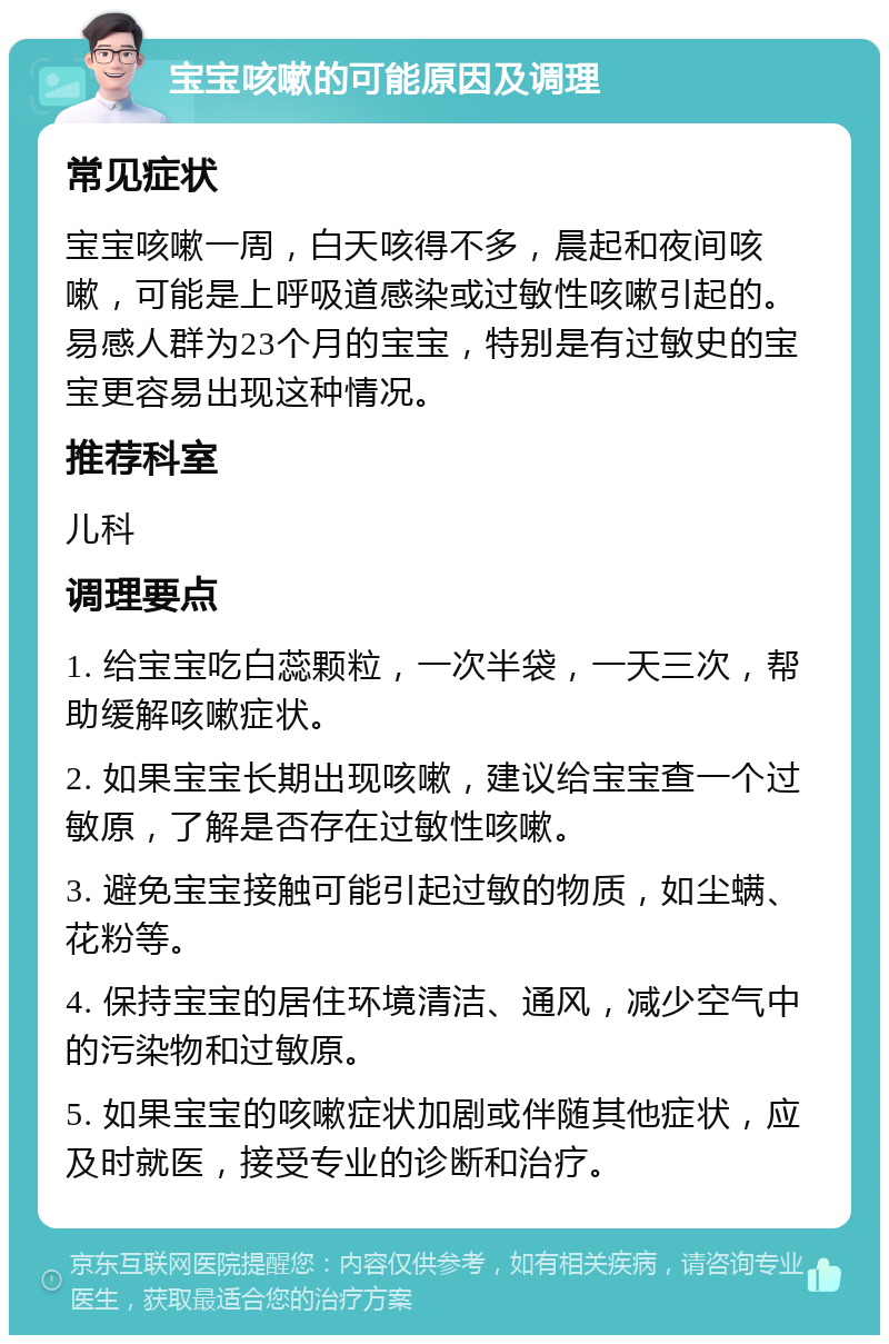 宝宝咳嗽的可能原因及调理 常见症状 宝宝咳嗽一周，白天咳得不多，晨起和夜间咳嗽，可能是上呼吸道感染或过敏性咳嗽引起的。易感人群为23个月的宝宝，特别是有过敏史的宝宝更容易出现这种情况。 推荐科室 儿科 调理要点 1. 给宝宝吃白蕊颗粒，一次半袋，一天三次，帮助缓解咳嗽症状。 2. 如果宝宝长期出现咳嗽，建议给宝宝查一个过敏原，了解是否存在过敏性咳嗽。 3. 避免宝宝接触可能引起过敏的物质，如尘螨、花粉等。 4. 保持宝宝的居住环境清洁、通风，减少空气中的污染物和过敏原。 5. 如果宝宝的咳嗽症状加剧或伴随其他症状，应及时就医，接受专业的诊断和治疗。