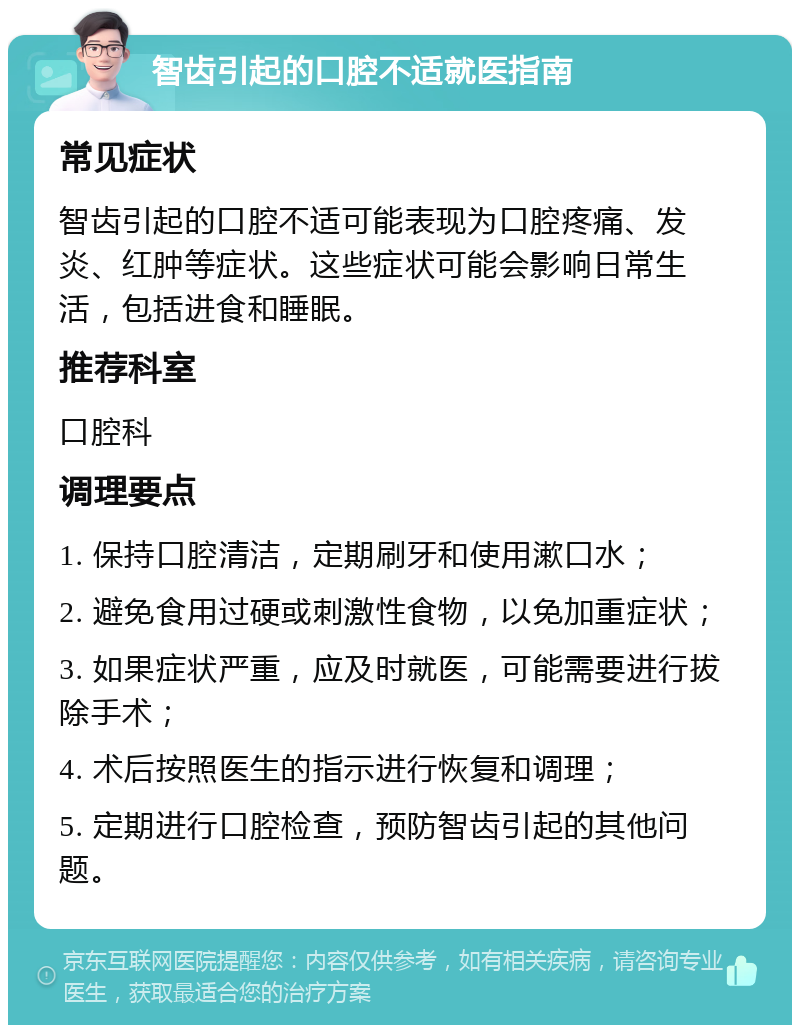 智齿引起的口腔不适就医指南 常见症状 智齿引起的口腔不适可能表现为口腔疼痛、发炎、红肿等症状。这些症状可能会影响日常生活，包括进食和睡眠。 推荐科室 口腔科 调理要点 1. 保持口腔清洁，定期刷牙和使用漱口水； 2. 避免食用过硬或刺激性食物，以免加重症状； 3. 如果症状严重，应及时就医，可能需要进行拔除手术； 4. 术后按照医生的指示进行恢复和调理； 5. 定期进行口腔检查，预防智齿引起的其他问题。