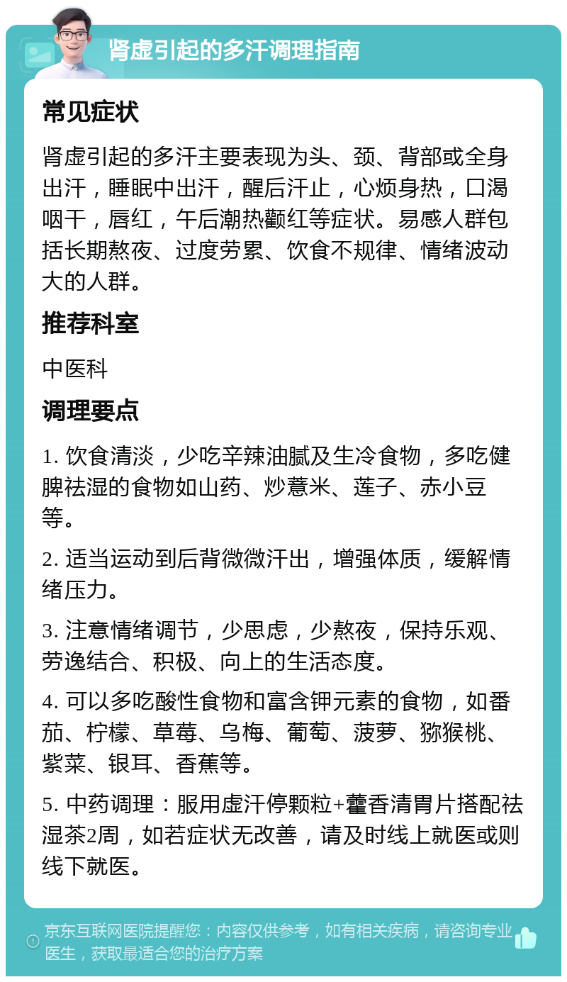 肾虚引起的多汗调理指南 常见症状 肾虚引起的多汗主要表现为头、颈、背部或全身出汗，睡眠中出汗，醒后汗止，心烦身热，口渴咽干，唇红，午后潮热颧红等症状。易感人群包括长期熬夜、过度劳累、饮食不规律、情绪波动大的人群。 推荐科室 中医科 调理要点 1. 饮食清淡，少吃辛辣油腻及生冷食物，多吃健脾祛湿的食物如山药、炒薏米、莲子、赤小豆等。 2. 适当运动到后背微微汗出，增强体质，缓解情绪压力。 3. 注意情绪调节，少思虑，少熬夜，保持乐观、劳逸结合、积极、向上的生活态度。 4. 可以多吃酸性食物和富含钾元素的食物，如番茄、柠檬、草莓、乌梅、葡萄、菠萝、猕猴桃、紫菜、银耳、香蕉等。 5. 中药调理：服用虚汗停颗粒+藿香清胃片搭配祛湿茶2周，如若症状无改善，请及时线上就医或则线下就医。