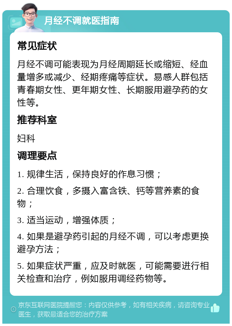 月经不调就医指南 常见症状 月经不调可能表现为月经周期延长或缩短、经血量增多或减少、经期疼痛等症状。易感人群包括青春期女性、更年期女性、长期服用避孕药的女性等。 推荐科室 妇科 调理要点 1. 规律生活，保持良好的作息习惯； 2. 合理饮食，多摄入富含铁、钙等营养素的食物； 3. 适当运动，增强体质； 4. 如果是避孕药引起的月经不调，可以考虑更换避孕方法； 5. 如果症状严重，应及时就医，可能需要进行相关检查和治疗，例如服用调经药物等。