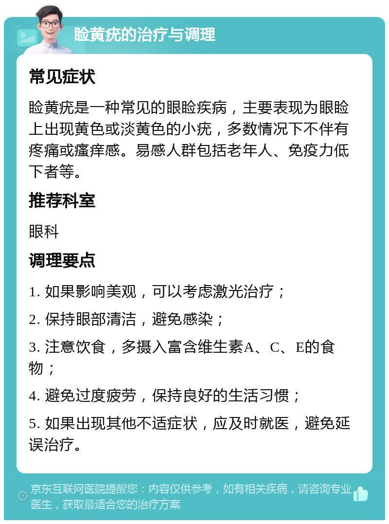 睑黄疣的治疗与调理 常见症状 睑黄疣是一种常见的眼睑疾病，主要表现为眼睑上出现黄色或淡黄色的小疣，多数情况下不伴有疼痛或瘙痒感。易感人群包括老年人、免疫力低下者等。 推荐科室 眼科 调理要点 1. 如果影响美观，可以考虑激光治疗； 2. 保持眼部清洁，避免感染； 3. 注意饮食，多摄入富含维生素A、C、E的食物； 4. 避免过度疲劳，保持良好的生活习惯； 5. 如果出现其他不适症状，应及时就医，避免延误治疗。