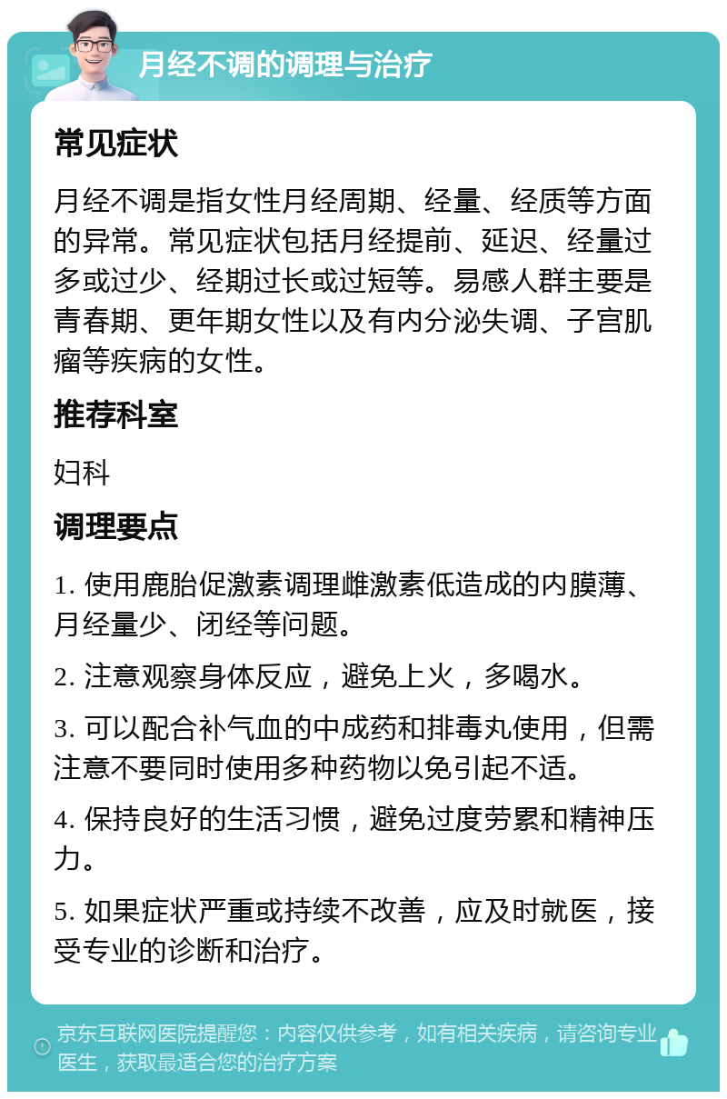 月经不调的调理与治疗 常见症状 月经不调是指女性月经周期、经量、经质等方面的异常。常见症状包括月经提前、延迟、经量过多或过少、经期过长或过短等。易感人群主要是青春期、更年期女性以及有内分泌失调、子宫肌瘤等疾病的女性。 推荐科室 妇科 调理要点 1. 使用鹿胎促激素调理雌激素低造成的内膜薄、月经量少、闭经等问题。 2. 注意观察身体反应，避免上火，多喝水。 3. 可以配合补气血的中成药和排毒丸使用，但需注意不要同时使用多种药物以免引起不适。 4. 保持良好的生活习惯，避免过度劳累和精神压力。 5. 如果症状严重或持续不改善，应及时就医，接受专业的诊断和治疗。