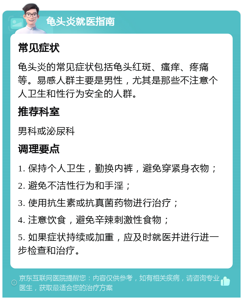 龟头炎就医指南 常见症状 龟头炎的常见症状包括龟头红斑、瘙痒、疼痛等。易感人群主要是男性，尤其是那些不注意个人卫生和性行为安全的人群。 推荐科室 男科或泌尿科 调理要点 1. 保持个人卫生，勤换内裤，避免穿紧身衣物； 2. 避免不洁性行为和手淫； 3. 使用抗生素或抗真菌药物进行治疗； 4. 注意饮食，避免辛辣刺激性食物； 5. 如果症状持续或加重，应及时就医并进行进一步检查和治疗。